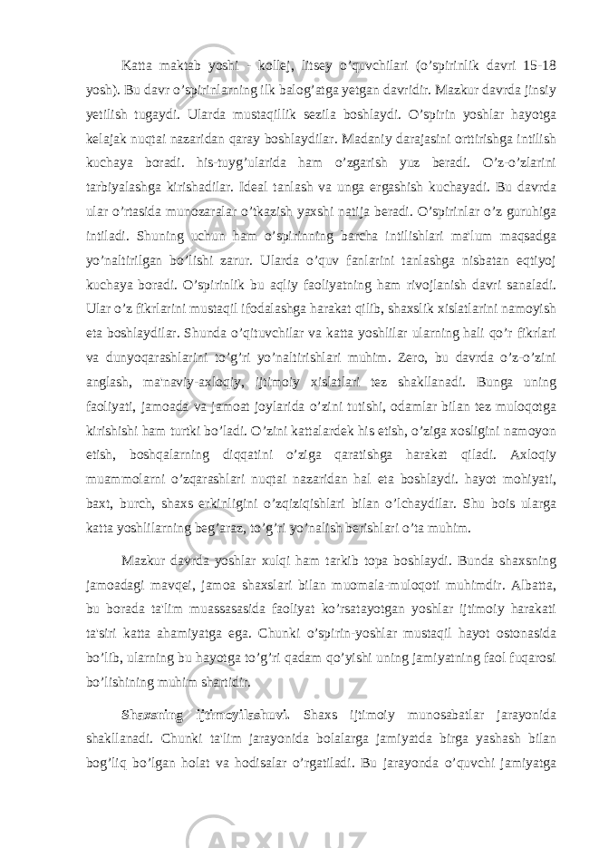 Katta maktab yoshi - kollej, litsey o’quvchilari (o’spirinlik davri 15-18 yosh). Bu davr o’spirinlarning ilk balog’atga yetgan davridir. Mazkur davrda jinsiy yetilish tugaydi. Ularda mustaqillik sezila boshlaydi. O’spirin yoshlar hayotga k е lajak nuqtai nazaridan qaray boshlaydilar. Madaniy darajasini orttirishga intilish kuchaya boradi. his-tuyg’ularida ham o’zgarish yuz beradi. O’z-o’zlarini tarbiyalashga kirishadilar. Ideal tanlash va unga ergashish kuchayadi. Bu davrda ular o’rtasida munozaralar o’tkazish yaxshi natija beradi. O’spirinlar o’z guruhiga intiladi. Shuning uchun ham o’spirinning barcha intilishlari ma&#39;lum maqsadga yo’naltirilgan bo’lishi zarur. Ularda o’quv fanlarini tanlashga nisbatan eqtiyoj kuchaya boradi. O’spirinlik bu aqliy faoliyatning ham rivojlanish davri sanaladi. Ular o’z fikrlarini mustaqil ifodalashga harakat qilib, shaxslik xislatlarini namoyish eta boshlaydilar. Shunda o’qituvchilar va katta yoshlilar ularning hali qo’r fikrlari va dunyoqarashlarini to’g’ri yo’naltirishlari muhim. Zero, bu davrda o’z-o’zini anglash, ma&#39;naviy-axloqiy, ijtimoiy xislatlari tez shakllanadi. Bunga uning faoliyati, jamoada va jamoat joylarida o’zini tutishi, odamlar bilan tez muloqotga kirishishi ham turtki bo’ladi. O’zini kattalardek his etish, o’ziga xosligini namoyon etish, boshqalarning diqqatini o’ziga qaratishga harakat qiladi. Axloqiy muammolarni o’zqarashlari nuqtai nazaridan hal eta boshlaydi. hayot mohiyati, baxt, burch, shaxs erkinligini o’zqiziqishlari bilan o’lchaydilar. Shu bois ularga katta yoshlilarning beg’araz, to’g’ri yo’nalish berishlari o’ta muhim. Mazkur davrda yoshlar xulqi ham tarkib topa boshlaydi. Bunda shaxsning jamoadagi mavqei, jamoa shaxslari bilan muomala-muloqoti muhimdir. Albatta, bu borada ta&#39;lim muassasasida faoliyat ko’rsatayotgan yoshlar ijtimoiy harakati ta&#39;siri katta ahamiyatga ega. Chunki o’spirin-yoshlar mustaqil hayot ostonasida bo’lib, ularning bu hayotga to’g’ri qadam qo’yishi uning jamiyatning faol fuqarosi bo’lishining muhim shartidir. Shaxsning ijtimoyilashuvi. Shaxs ijtimoiy munosabatlar jarayonida shakllanadi. Chunki ta&#39;lim jarayonida bolalarga jamiyatda birga yashash bilan bog’liq bo’lgan holat va hodisalar o’rgatiladi. Bu jarayonda o’quvchi jamiyatga 