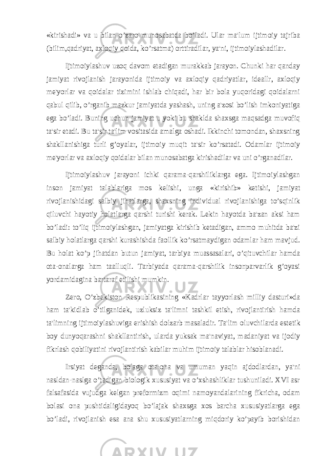 «kirishadi» va u bilan o’zaro munosabatda bo’ladi. Ular ma&#39;lum ijtimoiy tajriba (bilim,qadriyat, axloqiy qoida, ko’rsatma) orttiradilar, ya&#39;ni, ijtimoiylashadilar. Ijtimoiylashuv uzoq davom etadigan murakkab jarayon. Chunki har qanday jamiyat rivojlanish jarayonida ijtimoiy va axloqiy qadriyatlar, ideallr, axloqiy me&#39;yorlar va qoidalar tizimini ishlab chiqadi, har bir bola yuqoridagi qoidalarni qabul qilib, o’rganib mazkur jamiyatda yashash, uning a&#39;zosi bo’lish imkoniyatiga ega bo’ladi. Buning uchun jamiyat u yoki bu shaklda shaxsga maqsadga muvofiq ta&#39;sir etadi. Bu ta&#39;sir ta&#39;lim vositasida amalga oshadi. Ikkinchi tomondan, shaxsning shakllanishiga turli g’oyalar, ijtimoiy muqit ta&#39;sir ko’rsatadi. Odamlar ijtimoiy me&#39;yorlar va axloqiy qoidalar bilan munosabatga kirishadilar va uni o’rganadilar. Ijtimoiylashuv jarayoni ichki qarama-qarshiliklarga ega. Ijtimoiylashgan inson jamiyat talablariga mos k е lishi, unga «kirishib» ketishi, jamiyat rivojlanishidagi salbiy jihatlarga, shaxsning individual rivojlanishiga to’sqinlik qiluvchi hayotiy holatlarga qarshi turishi kerak. Lekin hayotda ba&#39;zan aksi ham bo’ladi: to’liq ijtimoiylashgan, jamiyatga kirishib ketadigan, ammo muhitda ba&#39;zi salbiy holatlarga qarshi kurashishda faollik ko’rsatmaydigan odamlar ham mavjud. Bu holat ko’p jihatdan butun jamiyat, tarbiya muassasalari, o’qituvchilar hamda ota-onalarga ham taalluqli. Tarbiyada qarama-qarshilik insonparvarlik g’oyasi yordamidagina bartaraf etilishi mumkin. Zero, O’zbekiston Respublikasining «Kadrlar tayyorlash milliy dasturi»da ham ta&#39;kidlab o’tilganidek, uzluksiz ta&#39;limni tashkil etish, rivojlantirish hamda ta&#39;limning ijtimoiylashuviga erishish dolzarb masaladir. Ta&#39;lim oluvchilarda est е tik boy dunyoqarashni shakllantirish, ularda yuksak ma&#39;naviyat, madaniyat va ijodiy fikrlash qobiliyatini rivojlantirish kabilar muhim ijtimoiy talablar hisoblanadi. Irsiyat d е ganda, bolaga ota-ona va umuman yaqin ajdodlardan, ya&#39;ni nasldan-naslga o’tadigan biologik xususiyat va o’xshashliklar tushuniladi. XVI asr falsafasida vujudga k е lgan pr е formizm oqimi namoyandalarining fikricha, odam bolasi ona pushtidaligidayoq bo’lajak shaxsga xos barcha xususiyatlarga ega bo’ladi, rivojlanish esa ana shu xususiyatlarning miqdoriy ko’payib borishidan 