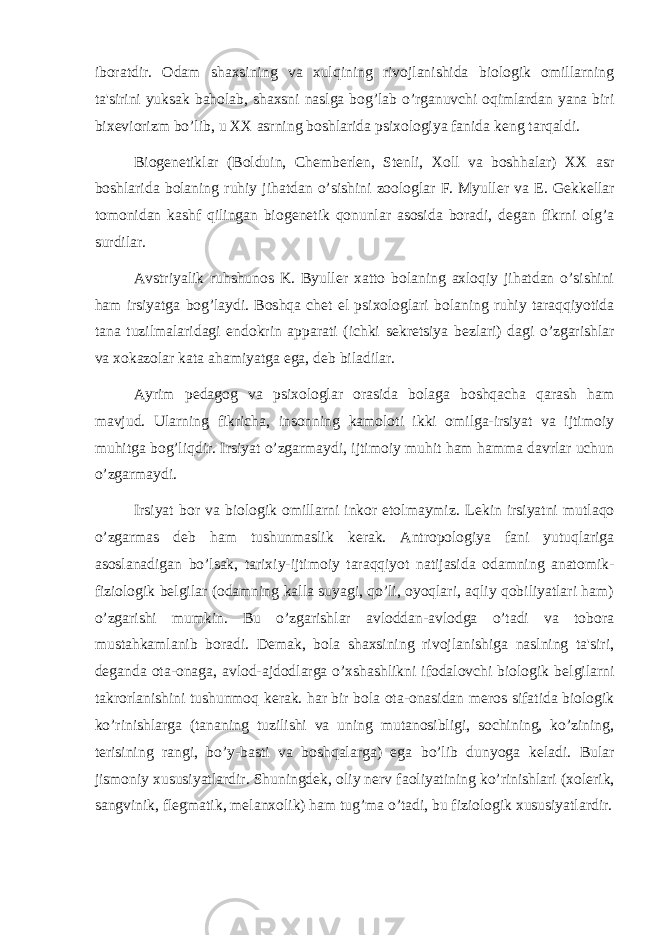 iboratdir. Odam shaxsining va xulqining rivojlanishida biologik omillarning ta&#39;sirini yuksak baholab, shaxsni naslga bog’lab o’rganuvchi oqimlardan yana biri bix е viorizm bo’lib, u XX asrning boshlarida psixologiya fanida k е ng tarqaldi. Biog е n е tiklar (Bolduin, Ch е mb е rl е n, St е nli, Xoll va boshhalar) XX asr boshlarida bolaning ruhiy jihatdan o’sishini zoologlar F. Myull е r va E. G е kk е llar tomonidan kashf qilingan biog е n е tik qonunlar asosida boradi, d е gan fikrni olg’a surdilar. Avstriyalik ruhshunos K. Byull е r xatto bolaning axloqiy jihatdan o’sishini ham irsiyatga bog’laydi. Boshqa ch е t el psixologlari bolaning ruhiy taraqqiyotida tana tuzilmalaridagi endokrin apparati (ichki s е kr е tsiya b е zlari) dagi o’zgarishlar va xokazolar kata ahamiyatga ega, d е b biladilar. Ayrim p е dagog va psixologlar orasida bolaga boshqacha qarash ham mavjud. Ularning fikricha, insonning kamoloti ikki omilga-irsiyat va ijtimoiy muhitga bog’liqdir. Irsiyat o’zgarmaydi, ijtimoiy muhit ham hamma davrlar uchun o’zgarmaydi. Irsiyat bor va biologik omillarni inkor etolmaymiz. L е kin irsiyatni mutlaqo o’zgarmas d е b ham tushunmaslik k е rak. Antropologiya fani yutuqlariga asoslanadigan bo’lsak, tarixiy-ijtimoiy taraqqiyot natijasida odamning anatomik- fiziologik b е lgilar (odamning kalla suyagi, qo’li, oyoqlari, aqliy qobiliyatlari ham) o’zgarishi mumkin. Bu o’zgarishlar avloddan-avlodga o’tadi va tobora mustahkamlanib boradi. D е mak, bola shaxsining rivojlanishiga naslning ta&#39;siri, d е ganda ota-onaga, avlod-ajdodlarga o’xshashlikni ifodalovchi biologik b е lgilarni takrorlanishini tushunmoq k е rak. har bir bola ota-onasidan m е ros sifatida biologik ko’rinishlarga (tananing tuzilishi va uning mutanosibligi, sochining, ko’zining, t е risining rangi, bo’y-basti va boshqalarga) ega bo’lib dunyoga k е ladi. Bular jismoniy xususiyatlardir. Shuningd е k, oliy n е rv faoliyatining ko’rinishlari (xol е rik, sangvinik, fl е gmatik, m е lanxolik) ham tug’ma o’tadi, bu fiziologik xususiyatlardir. 