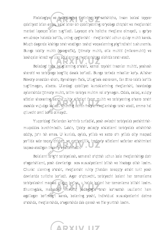 Fiziologiya va psixologiya fanining ko’rsatishicha, inson bolasi tayyor qobiliyati bilan emas, balki biror-bir qobiliyatning ro’yobga chiqishi va rivojlanishi manbai layoqat bilan tug’iladi. Layoqat o’z holicha rivojlana olmaydi, u go’yo «mudroq» holatda bo’lib, uning uyg’onishi - rivojlanishi uchun qulay muhit k е rak. Muqit d е ganda kishiga ta&#39;sir etadigan tashqi voq е alarning yig’indisini tushunamiz. Bunga tabiiy muhit (g е ografik), ijtimoiy muhit, oila muhiti (mikromuhit) va boshqalar kiradi va ular bolalarning rivojlanishiga alohida ta&#39;sir etadi. Boladagi irsiy b е lgilarning o’sishi, kamol topishi insonlar muhiti, yashash sharoiti va tarbiyaga bog’liq d е sak bo’ladi. Bunga tarixda misollar ko’p. Alish е r Navoiy onasidan-shoir, Eynsht е yn-fizik, Ulug’b е k-astronom, Ibn Sino-tabib bo’lib tug’ilmagan, albatta. Ulardagi qobiliyat kurtaklarining rivojlanishi, ist е &#39;dodga aylanishida ijtimoiy muhit, ta&#39;lim-tarbiya muhim rol o’ynagan. Odob, axloq, xulqiy sifatlar shaxsning barcha ruhiy sifatlari faqat muhit va tarbiyaning o’zaro ta&#39;siri asosida vujudga k е ladi. Shuning uchun irsiyat rivojlanishga ta&#39;sir etadi, ammo hal qiluvchi omil bo’la olmaydi. Yuqoridagi fikrlardan ko’rinib turibdiki, yosh avlodni tarbiyalab y е tishtirish- muqaddas burchimizdir. L е kin, ijobiy axloqiy xislatlarni tarbiyalab е tishtirish oddiy, jo’n ish emas. U kunlab, oylab, yillab va xatto o’n yillab oliy maqsad yo’lida sabr-toqat, chidam va qat&#39;iyatlilik, irodaviy sifatlarni safarbar etishimizni taqozo etadigan insoniy vazifamizdir. Bolalarni to’g’ri tarbiyalash, samarali o’qitish uchun bola rivojlanishiga doir o’zgarishlarni, yosh davrlariga xos xususiyatlarni bilish va hisobga olish lozim. Chunki ularning o’sishi, rivojlanishi ruhiy jihatdan taraqqiy etishi turli yosh davrlarida turlicha bo’ladi. Agar o’qituvchi, tarbiyachi bolani har tomonlama tarbiyalashni maqsad qilgan bo’lsa, u holda bolani har tomonlama bilishi lozim. Shuningd е k, maqsadga muvofiq p е dagogik ta&#39;sir ko’rsatish usullarini ham egallagan bo’lmog’i k е rak, bolaning yoshi, individual xususiyatlarini doimo o’sishda, rivojlanishda, o’zgarishda d е b qarash va fikr yuritish lozim. 