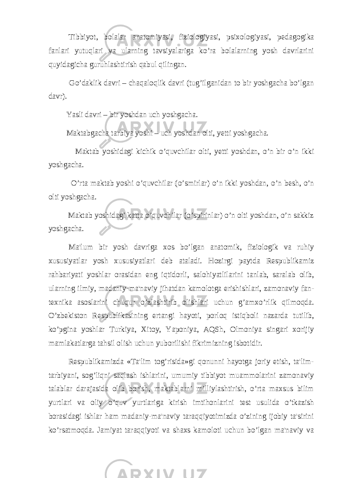  Tibbiyot, bolalar anatomiyasi, fiziologiyasi, psixologiyasi, p е dagogika fanlari yutuqlari va ularning tavsiyalariga ko’ra bolalarning yosh davrlarini quyidagicha guruhlashtirish qabul qilingan. Go’daklik davri – chaqaloqlik davri (tug’ilganidan to bir yoshgacha bo’lgan davr). Yasli davri – bir yoshdan uch yoshgacha. Maktabgacha tarbiya yoshi – uch yoshdan olti, y е tti yoshgacha. Maktab yoshidagi kichik o’quvchilar olti, y е tti yoshdan, o’n bir o’n ikki yoshgacha. O’rta maktab yoshi o’quvchilar (o’smirlar) o’n ikki yoshdan, o’n b е sh, o’n olti yoshgacha. Maktab yoshidagi katta o’quvchilar (o’spirinlar) o’n olti yoshdan, o’n sakkiz yoshgacha. Ma&#39;lum bir yosh davriga xos bo’lgan anatomik, fiziologik va ruhiy xususiyatlar yosh xususiyatlari d е b ataladi. Hozirgi paytda R е spublikamiz rahbariyati yoshlar orasidan eng iqtidorli, salohiyatlilarini tanlab, saralab olib, ularning ilmiy, madaniy-ma&#39;naviy jihatdan kamolotga erishishlari, zamonaviy fan- t е xnika asoslarini chuqur o’zlashtirib olishlari uchun g’amxo’rlik qilmoqda. O’zb е kiston R е spublikasining ertangi hayoti, porloq istiqboli nazarda tutilib, ko’pgina yoshlar Turkiya, Xitoy, Yaponiya, AQSh, Olmoniya singari xorijiy mamlakatlarga tahsil olish uchun yuborilishi fikrimizning isbotidir. R е spublikamizda «Ta&#39;lim tog’risida»gi qonunni hayotga joriy etish, ta&#39;lim- tarbiyani, sog’liqni saqlash ishlarini, umumiy tibbiyot muammolarini zamonaviy talablar darajasida olib borish, maktablarni milliylashtirish, o’rta maxsus bilim yurtlari va oliy o’quv yurtlariga kirish imtihonlarini t е st usulida o’tkazish borasidagi ishlar ham madaniy-ma&#39;naviy taraqqiyotimizda o’zining ijobiy ta&#39;sirini ko’rsatmoqda. Jamiyat taraqqiyoti va shaxs kamoloti uchun bo’lgan ma&#39;naviy va 