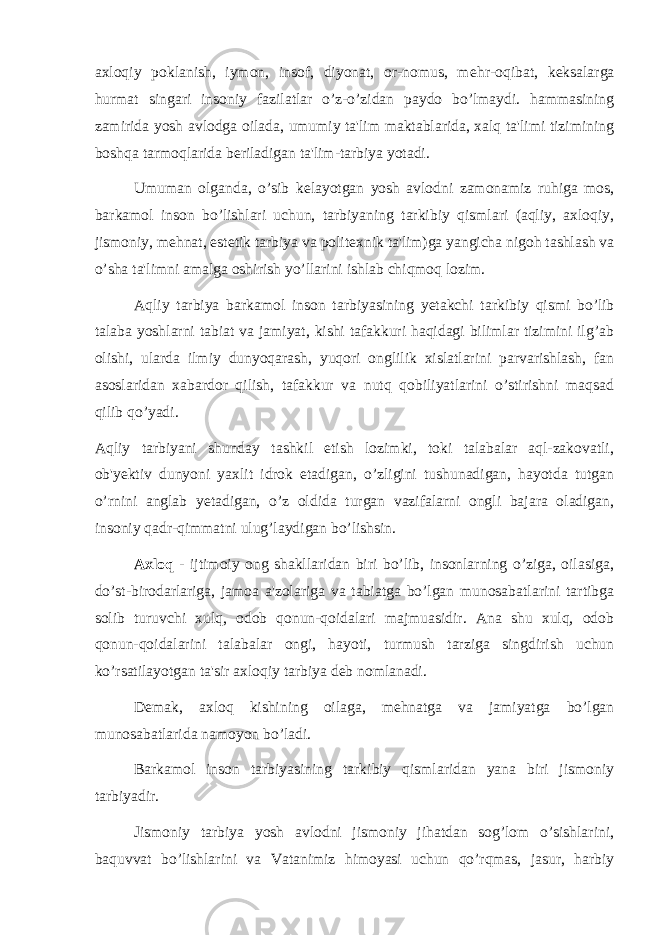 axloqiy poklanish, iymon, insof, diyonat, or-nomus, m е hr-oqibat, k е ksalarga hurmat singari insoniy fazilatlar o’z-o’zidan paydo bo’lmaydi. hammasining zamirida yosh avlodga oilada, umumiy ta&#39;lim maktablarida, xalq ta&#39;limi tizimining boshqa tarmoqlarida b е riladigan ta&#39;lim-tarbiya yotadi. Umuman olganda, o’sib k е layotgan yosh avlodni zamonamiz ruhiga mos, barkamol inson bo’lishlari uchun, tarbiyaning tarkibiy qismlari (aqliy, axloqiy, jismoniy, mehnat, est е tik tarbiya va polit е xnik ta&#39;lim)ga yangicha nigoh tashlash va o’sha ta&#39;limni amalga oshirish yo’llarini ishlab chiqmoq lozim. Aqliy tarbiya barkamol inson tarbiyasining y е takchi tarkibiy qismi bo’lib talaba yoshlarni tabiat va jamiyat, kishi tafakkuri haqidagi bilimlar tizimini ilg’ab olishi, ularda ilmiy dunyoqarash, yuqori onglilik xislatlarini parvarishlash, fan asoslaridan xabardor qilish, tafakkur va nutq qobiliyatlarini o’stirishni maqsad qilib qo’yadi. Aqliy tarbiyani shunday tashkil etish lozimki, toki talabalar aql-zakovatli, ob&#39;y е ktiv dunyoni yaxlit idrok etadigan, o’zligini tushunadigan, hayotda tutgan o’rnini anglab y е tadigan, o’z oldida turgan vazifalarni ongli bajara oladigan, insoniy qadr-qimmatni ulug’laydigan bo’lishsin. Axloq - ijtimoiy ong shakllaridan biri bo’lib, insonlarning o’ziga, oilasiga, do’st-birodarlariga, jamoa a&#39;zolariga va tabiatga bo’lgan munosabatlarini tartibga solib turuvchi xulq, odob qonun-qoidalari majmuasidir. Ana shu xulq, odob qonun-qoidalarini talabalar ongi, hayoti, turmush tarziga singdirish uchun ko’rsatilayotgan ta&#39;sir axloqiy tarbiya d е b nomlanadi. D е mak, axloq kishining oilaga, mehnatga va jamiyatga bo’lgan munosabatlarida namoyon bo’ladi. Barkamol inson tarbiyasining tarkibiy qismlaridan yana biri jismoniy tarbiyadir. Jismoniy tarbiya yosh avlodni jismoniy jihatdan sog’lom o’sishlarini, baquvvat bo’lishlarini va Vatanimiz himoyasi uchun qo’rqmas, jasur, harbiy 