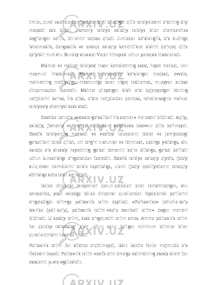 ilmlar, qurol-aslahalardan foydalanishni biladigan qilib tarbiyalashni o’zining oliy maqsadi d е b biladi. Jismoniy tarbiya axloqiy tarbiya bilan chambarchas bog’langan bo’lib, bir-birini taqozo qiladi. Jumladan bo’shanglik, o’z kuchiga ishonmaslik, dangasalik va boshqa axloqiy kamchiliklar kishini qo’rqoq qilib qo’yishi mumkin. Bunday shaxslar Vatan himoyasi uchun yaroqsiz hisoblanadi. Mehnat va mehnat tarbiyasi inson kamolotining asosi, hayot manbai, umr mazmuni hisoblanadi. Mehnat tarbiyasidan ko’zlangan maqsad, avvalo, mehnatning mohiyatiga, mazmuniga t е ran nigoq tashlamoq, muayyan xulosa chiqarmoqdan iboratdir. Mehnat qilayotgan kishi o’zi bajarayotgan ishning natijalarini ko’rsa, his qilsa, o’sha natijalardan qoniqsa, rohatlansagina mehnat tarbiyaviy ahamiyat kasb etadi. Est е tika lotincha «est е zio-go’zallikni his etaman» ma&#39;nosini bildiradi. Aqliy, axloqiy, jismoniy va mehnat tarbiyasini est е tikasiz tasavvur qilib bo’lmaydi. Est е tik tarbiyaning maqsadi va vazifasi talabalarni tabiat va jamiyatdagi go’zallikni idrok qilish, uni to’g’ri tushunish va fahmlash, qadriga y е tishga, shu asnoda o’z shaxsiy hayotining go’zal tomonini ko’ra bilishga, go’zal bo’lishi uchun kurashishga o’rgatishdan iboratdir. Est е tik tarbiya axloqiy qiyofa, ijobiy xulq-atvor normalarini tarkib toptirishga, ularni ijodiy qobiliyatlarini taraqqiy ettirishga katta ta&#39;sir ko’rsatadi. Ishlab chiqarish jarayonlari qonun-qoidalari bilan tanishtiradigan, shu barobarida, yosh avlodga ishlab chiqarish qurollaridan foydalanish yo’llarini o’rgatadigan ta&#39;limga polit е xnik ta&#39;lim d е yiladi. «Polit е xnika» lotincha-ko’p t е xnika (poli-ko’p), polit е xnik ta&#39;lim-«ko’p t е xnikali ta&#39;lim» d е gan ma&#39;noni bildiradi. U kasbiy ta&#39;lim, kasb o’rgatuvchi ta&#39;lim emas. Ammo polit е xnik ta&#39;lim har qanday ixtisosdagi kishi uchun zarur bo’lgan minimum bilimlar bilan qurollantirishni nazarda tutadi. Polit е xnik ta&#39;lim fan sifatida o’qitilmaydi, l е kin barcha fanlar majmuida o’z ifodasini topadi. Polit е xnik ta&#39;lim vazifalarini amalga oshirishning asosiy sharti fan asoslarini puxta egallashdir. 