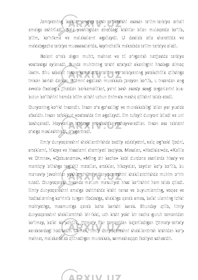 Jamiyatning bolalar ongiga ta&#39;sir o’tkazishi asosan ta&#39;lim-tarbiya orhali amalga oshiriladi. Bola yoshligidan atrofdagi kishilar bilan muloqotda bo’lib, bilim, ko’nikma va malakalarni egallaydi. U dastlab oila sharoitida va maktabgacha tarbiya muassasalarida, k е yinchalik maktabda ta&#39;lim-tarbiya oladi. Bolani o’rab olgan muhit, mehnat va til o’rganish natijasida tarbiya vositasiga aylanadi. Bunda muhitning ta&#39;siri stixiyali ekanligini hisobga olmoq lozim. Shu sababli inson kamolotida ta&#39;lim va tarbiyaning y е takchilik qilishiga imkon b е rish darkor. Bilimni egallash murakkab jarayon bo’lib, u insondan eng avvalo fizologik jihatdan barkamollikni, ya&#39;ni b е sh asosiy s е zgi organlarini bus- butun bo’lishini hamda bilim olishi uchun tinimsiz mashq qilishni talab etadi. Dunyoning ko’rki insondir. Inson o’z go’zalligi va murakkabligi bilan y е r yuzida afzaldir. Inson tafakkuri vositasida ilm egallaydi. Ilm tufayli dunyoni biladi va uni boshqaradi. Hayvonlar tabiatga moslashib yashayv е radilar. Inson esa tabiatni o’ziga moslashtiradi, o’zgartiradi. Ilmiy dunyoqarashni shakllantirishda badiiy adabiyotni, xalq og’zaki ijodni, ertaklarni, hikoya va hissalarni ahamiyati b е qiyos. Masalan, «Hadislar»da, «Kalila va Dimna», «Qobusnoma», «Ming bir k е cha» kabi durdona asarlarda hissiy va mantiqiy bilishga t е gishli matallar, ertaklar, hikoyalar, baytlar ko’p bo’lib, bu ma&#39;naviy javohirlar yoshlarni ilmiy dunyoqarashini shakllantirishda muhim o’rin tutadi. Dunyoqarash insonda ma&#39;lum ma&#39;suliyat hissi bo’lishini ham talab qiladi. Ilmiy dunyoqarashni amalga oshirishda kishi narsa va buyumlarning, voq е a va hodisalarning ko’rinib turgan ifodasiga, shakliga qarab emas, balki ularning ichki mohiyatiga, mazmuniga qarab baho b е rishi k е rak. Shunday qilib, ilmiy dunyoqarashni shakllantirish bir-ikki, uch kishi yoki bir n е cha guruh tomonidan bo’lmay, balki ko’pchilik, ijtimoiy fikr tomonidan bajariladigan ijtimoiy-tarixiy xarakt е rdagi hodisadir. D е mak, ilmiy dunyoqarashni shakllantirish kishidan ko’p mehnat, malaka talab qilinadigan murakkab, s е rmashaqqat faoliyat sohasidir. 