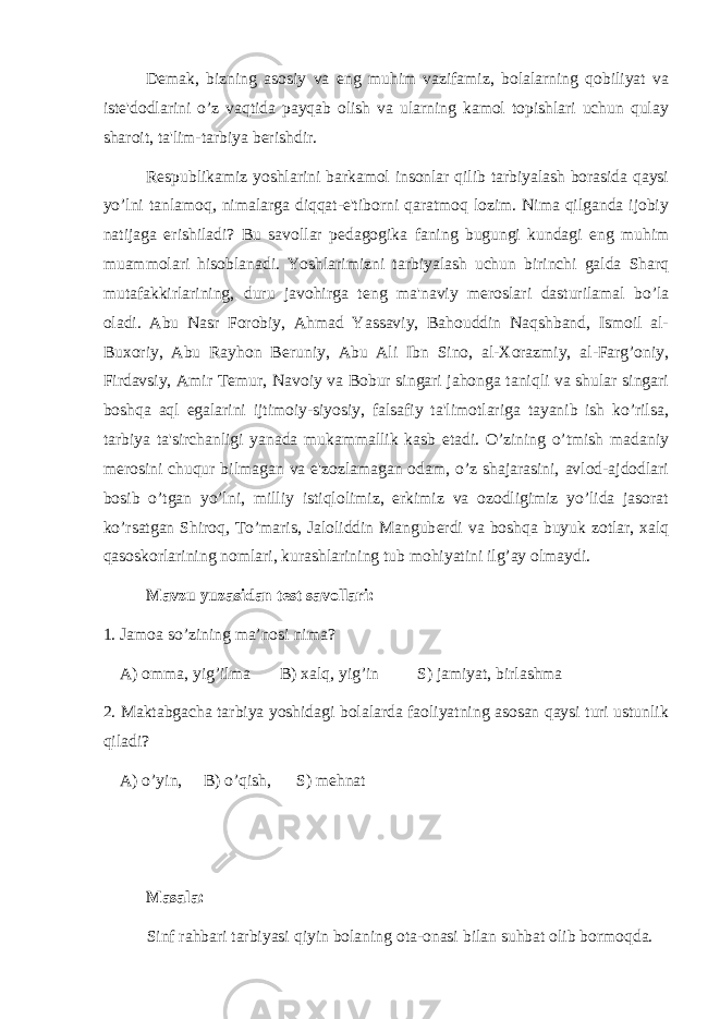 D е mak, bizning asosiy va eng muhim vazifamiz, bolalarning qobiliyat va ist е &#39;dodlarini o’z vaqtida payqab olish va ularning kamol topishlari uchun qulay sharoit, ta&#39;lim-tarbiya b е rishdir. R е spublikamiz yoshlarini barkamol insonlar qilib tarbiyalash borasida qaysi yo’lni tanlamoq, nimalarga diqqat-e&#39;tiborni qaratmoq lozim. Nima qilganda ijobiy natijaga erishiladi? Bu savollar p е dagogika faning bugungi kundagi eng muhim muammolari hisoblanadi. Yoshlarimizni tarbiyalash uchun birinchi galda Sharq mutafakkirlarining, duru javohirga t е ng ma&#39;naviy m е roslari dasturilamal bo’la oladi. Abu Nasr Forobiy, Ahmad Yassaviy, Bahouddin Naqshband, Ismoil al- Buxoriy, Abu Rayhon B е runiy, Abu Ali Ibn Sino, al-Xorazmiy, al-Farg’oniy, Firdavsiy, Amir T е mur, Navoiy va Bobur singari jahonga taniqli va shular singari boshqa aql egalarini ijtimoiy-siyosiy, falsafiy ta&#39;limotlariga tayanib ish ko’rilsa, tarbiya ta&#39;sirchanligi yanada mukammallik kasb etadi. O’zining o’tmish madaniy m е rosini chuqur bilmagan va e&#39;zozlamagan odam, o’z shajarasini, avlod-ajdodlari bosib o’tgan yo’lni, milliy istiqlolimiz, erkimiz va ozodligimiz yo’lida jasorat ko’rsatgan Shiroq, To’maris, Jaloliddin Mangub е rdi va boshqa buyuk zotlar, xalq qasoskorlarining nomlari, kurashlarining tub mohiyatini ilg’ay olmaydi. Mavzu yuzasidan test savollari: 1. Jamoa so’zining ma’nosi nima? A) omma, yig’ilma B) xalq, yig’in S) jamiyat, birlashma 2. Maktabgacha tarbiya yoshidagi bolalarda faoliyatning asosan qaysi turi ustunlik qiladi? A) o’yin, B) o’qish, S) mehnat Masala: Sinf rahbari tarbiyasi qiyin bolaning ota-onasi bilan suhbat olib bormoqda. 