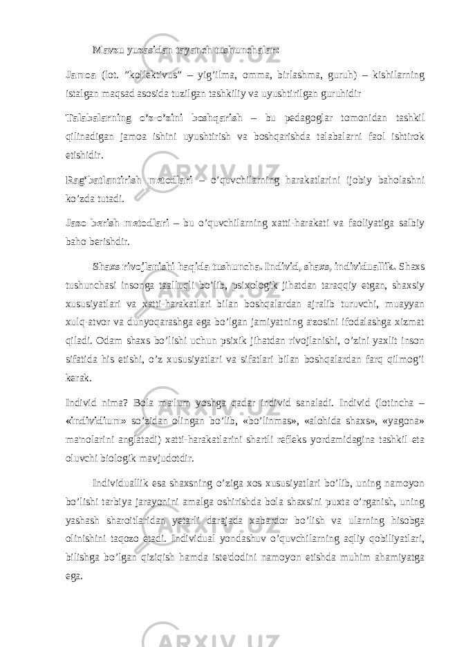 Mavzu yuzasidan tayanch tushunchalar: Jamoa (lot. ”kollektivus” – yig’ilma, omma, birlashma, guruh) – kishilarning istalgan maqsad asosida tuzilgan tashkiliy va uyushtirilgan guruhidir Talabalarning o’z-o’zini boshqarish – bu pedagoglar tomonidan tashkil qilinadigan jamoa ishini uyushtirish va boshqarishda talabalarni faol ishtirok etishidir. Rag’batlantirish metodlari – o’quvchilarning harakatlarini ijobiy baholashni ko’zda tutadi. Jazo berish metodlari – bu o’quvchilarning xatti-harakati va faoliyatiga salbiy baho berishdir. Shaxs rivojlanishi haqida tushuncha. Individ, shaxs, individuallik. Shaxs tushunchasi insonga taalluqli bo’lib, psixologik jihatdan taraqqiy etgan, shaxsiy xususiyatlari va xatti-harakatlari bilan boshqalardan ajralib turuvchi, muayyan xulq-atvor va dunyoqarashga ega bo’lgan jamiyatning a&#39;zosini ifodalashga xizmat qiladi. Odam shaxs bo’lishi uchun psixik jihatdan rivojlanishi, o’zini yaxlit inson sifatida his etishi, o’z xususiyatlari va sifatlari bilan boshqalardan farq qilmog’i kerak. Individ nima? Bola ma&#39;lum yoshga qadar individ sanaladi. Individ (lotincha – «individium» so’zidan olingan bo’lib, «bo’linmas», «alohida shaxs», «yagona» ma&#39;nolarini anglatadi) xatti-harakatlarini shartli refleks yordamidagina tashkil eta oluvchi biologik mavjudotdir. Individuallik esa shaxsning o’ziga xos xususiyatlari bo’lib, uning namoyon bo’lishi tarbiya jarayonini amalga oshirishda bola shaxsini puxta o’rganish, uning yashash sharoitlaridan y е tarli darajada xabardor bo’lish va ularning hisobga olinishini taqozo etadi. Individual yondashuv o’quvchilarning aqliy qobiliyatlari, bilishga bo’lgan qiziqish hamda iste&#39;dodini namoyon etishda muhim ahamiyatga ega. 