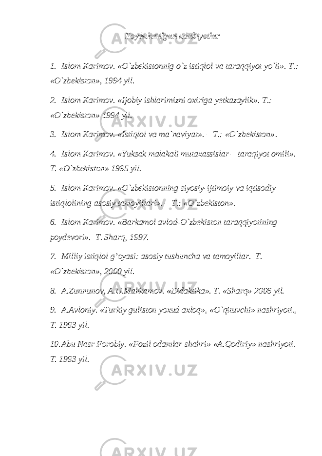 Foydalanilgan adabiyotlar 1. Islom Karimov. «O`zbekistonnig o`z istiqlol va tar a qqiyot yo`li». T.: «O`zbekiston», 1994 yil. 2. Islom Karimov. «Ijobiy ishlarimizni oxiriga y e t kazaylik». T.: «O`zbekiston» 1994 yil. 3. Islom Karimov. «Istiqlol va ma`naviyat». – T.: «O`zbekiston» . 4. Islom Karimov. «Yuksak malakali mutaxassislar – taraqiyot omili». T. «O`zbekiston» 1995 yil. 5. Islom Karimov. «O`zbekistonning siyosiy-ijtimoiy va iqtisodiy istiq l olining asosiy tamoyillari». – T.: «O`zbekiston». 6. Islom Karimov. «Barkamol avlod-O`zbekiston taraqqiyotining poydevori». T. Sharq, 1997. 7. Milliy istiqlol g’oyasi: asosiy tushuncha va tamoyillar. T. «O`zbekiston», 2000 yil. 8. A.Zunnunov, A.U.Mahkamov. «Didaktika». T. «Sharq» 2006 yil. 9. A.Avloniy. «Turkiy guliston yoxud axloq», «O`qituvchi» nashriyoti., T. 1993 yil. 10. Abu Nasr Forobiy. «Fozil odamlar shahri» «A.Qodiriy» nashriyoti. T. 1993 yil. 