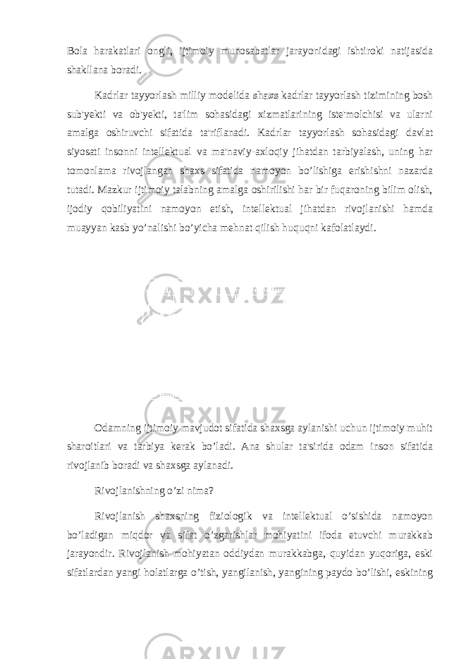 Bola harakatlari ongli, ijtimoiy munosabatlar jarayonidagi ishtiroki natijasida shakllana boradi. Kadrlar tayyorlash milliy modelida shaxs kadrlar tayyorlash tizimining bosh sub&#39;yekti va ob&#39;yekti, ta&#39;lim sohasidagi xizmatlarining iste&#39;molchisi va ularni amalga oshiruvchi sifatida ta&#39;riflanadi. Kadrlar tayyorlash sohasidagi davlat siyosati insonni intellektual va ma&#39;naviy-axloqiy jihatdan tarbiyalash, uning har tomonlama rivojlangan shaxs sifatida namoyon bo’lishiga erishishni nazarda tutadi. Mazkur ijtimoiy talabning amalga oshirilishi har bir fuqaroning bilim olish, ijodiy qobiliyatini namoyon etish, intellektual jihatdan rivojlanishi hamda muayyan kasb yo’nalishi bo’yicha mehnat qilish huquqni kafolatlaydi. Odamning ijtimoiy mavjudot sifatida shaxsga aylanishi uchun ijtimoiy muhit sharoitlari va tarbiya kerak bo’ladi. Ana shular ta&#39;sirida odam inson sifatida rivojlanib boradi va shaxsga aylanadi. Rivojlanishning o’zi nima? Rivojlanish shaxsning fiziologik va intellektual o’sishida namoyon bo’ladigan miqdor va sifat o’zgarishlar mohiyatini ifoda etuvchi murakkab jarayondir. Rivojlanish mohiyatan oddiydan murakkabga, quyidan yuqoriga, eski sifatlardan yangi holatlarga o’tish, yangilanish, yangining paydo bo’lishi, eskining 