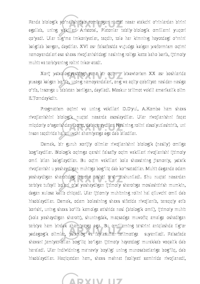 Fanda biologik yo’nalish deb nomlangan nuqtai nazar etakchi o’rinlardan birini egallab, uning vakillari Aristotel, Platonlar tabiiy-biologik omillarni yuqori qo’yadi. Ular tug’ma imkoniyatlar, taqdir, tole har kimning hayotdagi o’rnini b е lgilab bergan, deydilar. XVI asr falsafasida vujudga k е lgan preformizm oqimi namoyandalari esa shaxs rivojlanishidagi naslning roliga katta baho berib, ijtimoiy muhit va tarbiyaning rolini inkor etadi. Xorij psixologiyasidagi yana bir oqim - bixeviorizm XX asr boshlarida yuzaga k е lgan bo’lib, uning namoyandalari, ong va aqliy qobiliyat nasldan-naslga o’tib, insonga u tabiatan berilgan, deyiladi. Mazkur ta&#39;limot vakili amerikalik olim E.Torndaykdir. Progmatizm oqimi va uning vakillari D.D&#39;yul, A.Kombe ham shaxs rivojlanishini biologik nuqtai nazarda asoslaydilar. Ular rivojlanishni faqat miqdoriy o’zgarishdan iborat, deb qaraydilar. Naslning rolini absolyutlashtirib, uni inson taqdirida hal qiluvchi ahamiyatga ega deb biladilar. Demak, bir guruh xorijiy olimlar rivojlanishni biologik (nasliy) omilga bog’laydilar. Biologik oqimga qarshi falsafiy oqim vakillari rivojlanishi ijtimoiy omil bilan b е lgilaydilar. Bu oqim vakillari bola shaxsining jismoniy, psixik rivojlanishi u yashaydigan muhitga bog’liq deb ko’rsatadilar. Muhit deganda odam yashaydigan sharoitdagi barcha tashqi ta&#39;sir tushuniladi. Shu nuqtai nazardan tarbiya tufayli bolani o’zi yashaydigan ijtimoiy sharoitga moslashtirish mumkin, d е gan xulosa k е lib chiqadi. Ular ijtiomiy muhitning rolini hal qiluvchi omil deb hisoblaydilar. Demak, odam bolasining shaxs sifatida rivojlanib, taraqqiy etib borishi, uning shaxs bo’lib kamolga etishida nasl (biologik omil), ijtimoiy muhit (bola yashaydigan sharoit), shuningdek, maqsadga muvofiq amalga oshadigan tarbiya ham birdek ahamiyatga ega. Bu omillarning ta&#39;sirini aniqlashda ilg’or pedagogik olimlar, psixolog va faylasuflar ta&#39;limotiga suyaniladi. Falsafada shaxsni jamiyat bilan bog’liq bo’lgan ijtimoiy hayotdagi murakkab voqelik deb haraladi. Ular individning ma&#39;naviy boyligi uning munosabatlariga bog’liq, deb hisoblaydilar. Haqiqatdan ham, shaxs mehnat faoliyati zaminida rivojlanadi, 