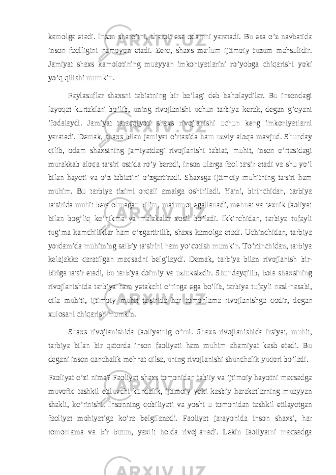 kamolga etadi. Inson sharoitni, sharoit esa odamni yaratadi. Bu esa o’z navbatida inson faolligini namoyon etadi. Zero, shaxs ma&#39;lum ijtimoiy tuzum mahsulidir. Jamiyat shaxs kamolotining muayyan imkoniyatlarini ro’yobga chiqarishi yoki yo’q qilishi mumkin. Faylasuflar shaxsni tabiatning bir bo’lagi deb baholaydilar. Bu insondagi layoqat kurtaklari bo’lib, uning rivojlanishi uchun tarbiya kerak, degan g’oyani ifodalaydi. Jamiyat taraqqiyoti shaxs rivojlanishi uchun keng imkoniyatlarni yaratadi. Demak, shaxs bilan jamiyat o’rtasida ham uzviy aloqa mavjud. Shunday qilib, odam shaxsining jamiyatdagi rivojlanishi tabiat, muhit, inson o’rtasidagi murakkab aloqa ta&#39;siri ostida ro’y beradi, inson ularga faol ta&#39;sir etadi va shu yo’l bilan hayoti va o’z tabiatini o’zgartiradi. Shaxsga ijtimoiy muhitning ta&#39;siri ham muhim. Bu tarbiya tizimi orqali amalga oshiriladi. Ya&#39;ni, birinchidan, tarbiya ta&#39;sirida muhit bera olmagan bilim, ma&#39;lumot egallanadi, mehnat va texnik faoliyat bilan bog’liq ko’nikma va malakalar xosil bo’ladi. Ikkinchidan, tarbiya tufayli tug’ma kamchiliklar ham o’zgartirilib, shaxs kamolga etadi. Uchinchidan, tarbiya yordamida muhitning salbiy ta&#39;sirini ham yo’qotish mumkin. To’rtinchidan, tarbiya k е lajakka qaratilgan maqsadni b е lgilaydi. Demak, tarbiya bilan rivojlanish bir- biriga ta&#39;sir etadi, bu tarbiya doimiy va uzluksizdir. Shundayqilib, bola shaxsining rivojlanishida tarbiya ham yetakchi o’ringa ega bo’lib, tarbiya tufayli nasl-nasabi, oila muhiti, ijtimoiy muhit ta&#39;sirida har tomonlama rivojlanishga qodir, d е gan xulosani chiqarish mumkin. Shaxs rivojlanishida faoliyatnig o’rni. Shaxs rivojlanishida irsiyat, muhit, tarbiya bilan bir qatorda inson faoliyati ham muhim ahamiyat kasb etadi. Bu degani inson qanchalik mehnat qilsa, uning rivojlanishi shunchalik yuqori bo’ladi. Faoliyat o’zi nima? Faoliyat shaxs tomonidan tabiiy va ijtimoiy hayotni maqsadga muvofiq tashkil etiluvchi kundalik, ijtimoiy yoki kasbiy harakatlarning muayyan shakli, ko’rinishi. Insonning qobiliyati va yoshi u tomonidan tashkil etilayotgan faoliyat mohiyatiga ko’ra b е lgilanadi. Faoliyat jarayonida inson shaxsi, har tomonlama va bir butun, yaxlit holda rivojlanadi. Lekin faoliyatni maqsadga 