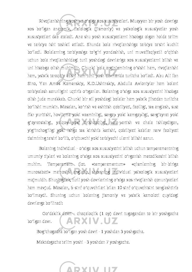 Rivojlanishning yosh va o’ziga xos xususiyatlari. Muayyan bir yosh davriga xos bo’lgan anatomik, fiziologik (jismoniy) va psixologik xususiyatlar yosh xususiyatlari deb ataladi. Ana shu yosh xususiyatlarni hisobga olgan holda ta&#39;lim va tarbiya ishi tashkil etiladi. Shunda bola rivojlanishiga tarbiya ta&#39;siri kuchli bo’ladi. Bolalarning tarbiyasiga to’g’ri yondashish, uni muvaffaqiyatli o’qitish uchun bola rivojlanishidagi turli yoshdagi davrlariga xos xususiyatlarni bilish va uni hisobga olish muhimdir. Chunki bola orginizmining o’sishi ham, rivojlanishi ham, psixik taraqqiy etishi ham turli yosh davrlarida turlicha bo’ladi. Abu Ali Ibn Sino, Yan Amos Komenskiy, K.D.Ushinskiy, Abdulla Avloniylar ham bolani tarbiyalash zarurligini uqtirib o’tganlar. Bolaning o’ziga xos xususiyatini hisobga olish juda murakkab. Chunki bir xil yoshdagi bolalar ham psixik jihatdan turlicha bo’lishi mumkin. Masalan, ko’rish va eshitish qobiliyati, faolligi, tez anglash, sust fikr yuritishi, hovliqma yoki vazminligi, sergap yoki kamgapligi, serg’ayrat yoki g’ayratsizligi, yalqov yoki tirishqoqligi, pala-partish va chala ishlaydigan, yig’inchog’ligi yoki ishga tez kirishib k е tishi, qobiliyati kabilar nerv faoliyati tizimining ta&#39;siri bo’lib, o’qituvchi yoki tarbiyachi ularni bilishi zarur. Bolaning individual - o’ziga xos xususiyatini bilish uchun temperamentning umumiy tiplari va bolaning o’ziga xos xususiyatini o’rganish metodikasini bilish muhim. Temperament (lot. «temperamentum» «qismlarning bir-biriga munosabati» ma&#39;nosini anglatib, shaxsning individual psixologik xususiyatlari majmuidir. Shuningdek, turli yosh davrlarining o’ziga xos rivojlanish qonuniyatlari ham mavjud. Masalan, 5-sinf o’quvchilari bilan 10-sinf o’quvchisini tenglashtirib bo’lmaydi. Shuning uchun bolaning jismoniy va psixik kamoloti quyidagi davrlarga bo’linadi: Go’daklik davri - chaqaloqlik (1 oy) davri tugagandan to bir yoshgacha bo’lgan davr. Bog’chagacha bo’lgan yosh davri - 1 yoshdan 3 yoshgacha. Maktabgacha ta&#39;lim yoshi - 3 yoshdan 7 yoshgacha. 