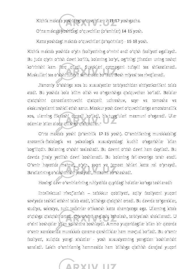  Kichik maktab yoshidagi o’quvchilar -7-11-12 yoshgacha. O’rta maktab yoshidagi o’quvchilar (o’smirlar) 14-15 yosh. Katta yoshdagi maktab o’quvchilari (o’spirinlar) - 16-18 yosh. Kichik maktab yoshida o’yin faoliyatining o’rnini endi o’qish faoliyati egallaydi. Bu juda qiyin o’tish davri bo’lib, bolaning bo’yi, og’irligi jihatdan uning tashqi ko’rinishi kam farq qiladi. Suyaklari qotmagani tufayli tez shikastlanadi. Muskullari tez o’sishi tufayli serharakat bo’ladi. Bosh miyasi tez rivojlanadi. Jismoniy o’sishiga xos bu xususiyatlar tarbiyachidan ehtiyotkorlikni talab etadi. Bu yoshda bola bilim olish va o’rganishga qiziquvchan bo’ladi. Bolalar qiziqishini qanoatlantiruvchi qiziqarli uchrashuv, sayr va tomosha va ekskursiyalarni tashkil etish zarur. Mazkur yosh davri o’quvchilariga emotsionallik xos, ularning fikrlashi obrazli bo’ladi, his-tuyg’ulari mazmuni o’zgaradi. Ular odamlar bilan aloqa qilishga qiziqadilar. O’rta maktab yoshi (o’smirlik 12-15 yosh). O’smirlikning murakkabligi anotomik-fiziologik va psixologik xususiyatdagi kuchli o’zgarishlar bilan bog’liqdir. Bolaning o’sishi tezlashadi. Bu davrni o’tish davri ham deyiladi. Bu davrda jinsiy yetilish davri boshlanadi. Bu bolaning fe&#39;l-atvoriga ta&#39;sir etadi. O’smir hayotida mehnat, o’yin, sport va jamoat ishlari katta rol o’ynaydi. Ba&#39;zilarining o’zlashtirishi pasayadi, intizomi bo’shashadi. Hozirgi davr o’smirlarining ruhiyatida quyidagi holatlar ko’zga tashlanadi: Int е llektual rivojlanish – tafakkur qobiliyati, aqliy faoliyatni yuqori saviyada tashkil etishni talab etadi, bilishga qiziqishi ortadi. Bu davrda to’garaklar, studiya, sektsiya, turli tadbirlar o’tkazish katta ahamiyatga ega. Ularning kitob o’qishga qiziqishi ortadi. O’z-o’zini anglash, baholash, tarbiyalash shakllanadi. U o’zini boshqalar bilan solishtira boshlaydi. Ammo yuqoridagilar bilan bir qatorda o’smir xarakterida murakkab qarama-qarshiliklar ham mavjud bo’ladi. Bu o’smir faoliyati, xulqida yangi xislatlar - yosh xususiyatning yangidan boshlanishi sanaladi. Lekin o’smirlarnig hammasida ham bilishga qizihish darajasi yuqori 