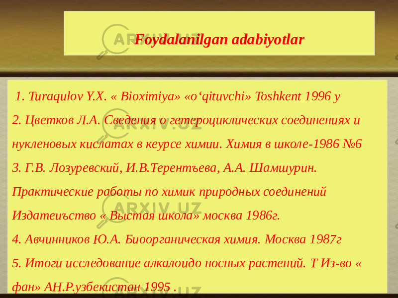 Foydalanilgan adabiyotlar   1. Turaqulov Y.X. « Bioximiya» «o‘qituvchi» Toshkent 1996 y 2. Цветков Л.А. Сведения о гетероциклических соединениях и нукленовых кислатах в кеурсе химии. Химия в школе-1986 №6 3. Г.В. Лозуревский, И.В.Терентъева, А.А. Шамшурин. Практические работы по химик природных соединений Издатеиъство « Выстая школа» москва 1986г. 4. Авчинников Ю.А. Биоорганическая химия. Москва 1987г 5. Итоги исследование алкалоидо носных растений. Т Из-во « фан» АН.Р.узбекистан 1995 . 