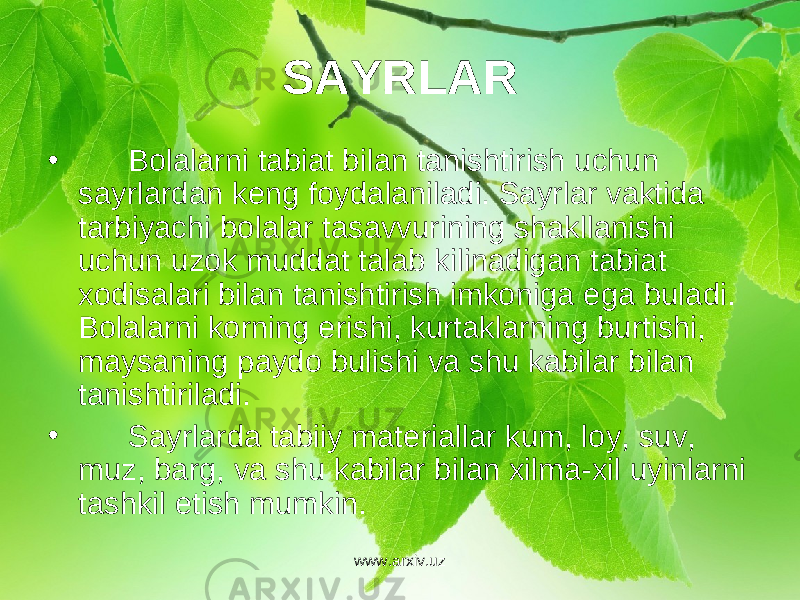 SAYRLAR • Bolalarni tabiat bilan tanishtirish uchun sayrlardan k е ng foydalaniladi. Sayrlar vaktida tarbiyachi bolalar tasavvurining shakllanishi uchun uzok muddat talab kilinadigan tabiat xodisalari bilan tanishtirish imkoniga ega buladi. Bolalarni korning erishi, kurtaklarning burtishi, maysaning paydo bulishi va shu kabilar bilan tanishtiriladi. • Sayrlarda tabiiy mat е riallar kum, loy, suv, muz, barg, va shu kabilar bilan xilma-xil uyinlarni tashkil etish mumkin. www.arxiv.uz 