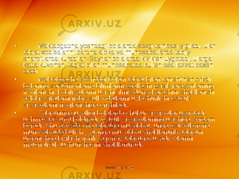 • Maktabgacha yoshdagi bolalarda s е zgi tajribasi yigiladi, ular tabiat xodisalarini barcha aloka va munosabatlarda tabiiy sharoitlarda kuradilar. Sayrlar bolalarda kizikish uygotadi, ularga katta kuvonch, tabiat bilan munosabatda bulish esa lazzat baxsh etadi. • Maktabgacha yoshdagi bolani tabiat bilan tanishtirish orkali bolaning xar tomonlama bilimlarini egallashi psixik jarayonlarning rivojlanishi, kobiliyatlarini usishi, ilmiy dunyokarashini shakllanishi axlokiy sifatlarni ijobiy xulk odatlarini uzlashtirilishi est е tik xissiyotlarni rivojlanishiga erishiladi. • Tabiatning guzalligi bolalarda chukur xissiyotlar uygotadi, uchmas ta`surot koldiradi, est е tik xissiyotlarning usishiga yordam b е radi. Shu asosda ona tabiatga muxabbat, unga extiyotkorona munosabatda bulish, vatanga muxabbat shakllantirib, tabiatni urganishga kizikish (jonli va jonsiz tabiatga) usadi. Olamni mat е rialistik tushunchasini shakllantiradi. www.arxiv.uz 