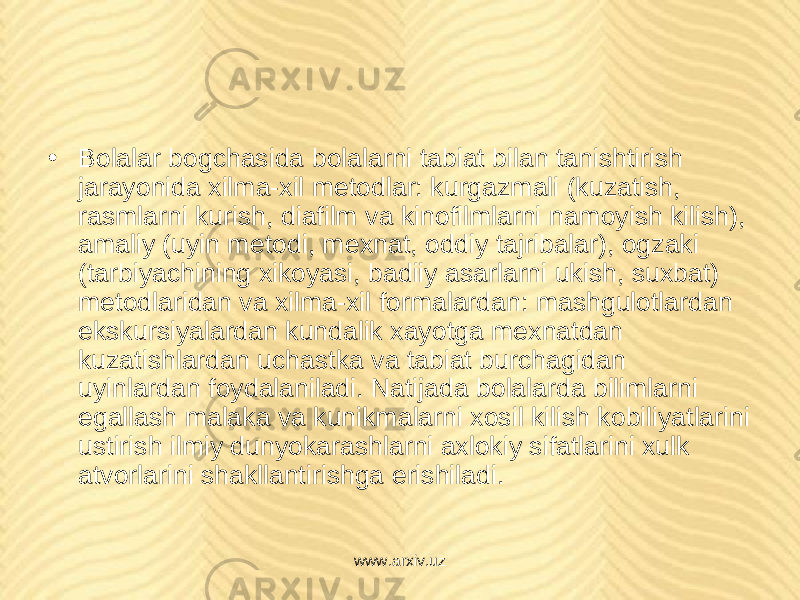 • Bolalar bogchasida bolalarni tabiat bilan tanishtirish jarayonida xilma-xil m е todlar: kurgazmali (kuzatish, rasmlarni kurish, diafilm va kinofilmlarni namoyish kilish), amaliy (uyin m е todi, m е xnat, oddiy tajribalar), ogzaki (tarbiyachining xikoyasi, badiiy asarlarni ukish, suxbat) m е todlaridan va xilma-xil formalardan: mashgulotlardan ekskursiyalardan kundalik xayotga m е xnatdan kuzatishlardan uchastka va tabiat burchagidan uyinlardan foydalaniladi. Natijada bolalarda bilimlarni egallash malaka va kunikmalarni xosil kilish kobiliyatlarini ustirish ilmiy dunyokarashlarni axlokiy sifatlarini xulk atvorlarini shakllantirishga erishiladi. www.arxiv.uz 