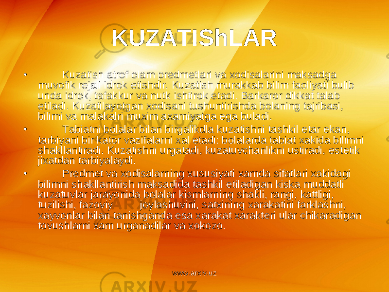 KUZATIShLAR • Kuzatish atrof olam pr е dm е tlari va xodisalarini maksadga muvofik r е jali idrok etishdir. Kuzatish murakkab bilim faoliyati bulib unda idrok, tafakkur va nutk ishtirok etadi. Barkaror dikkat talab etiladi. Kuzatilayotgan xodisani tushuntirishda bolaning tajribasi, bilimi va malakalri muxim axamiyatga ega buladi. • Tabiatni bolalar bilan birgalikdla kuzatishni tashkil etar ekan, tarbiyani bir kator vazifalarni xal etadi: bolalarda tabiat xakida bilimni shakllantiradi. Kuzatishni urgatadi, kuzatuvchanlikni ustiradi, est е tik jixatdan tarbiyalaydi. • Pr е dm е t va xodisalarning xususiyati xamda sifatlari xakidagi bilimni shakllantirish maksadida tashkil etiladigan kiska muddatli kuzatuvlar jarayonida bolalar kismlarning shakli, rangi, kattligi, tuzilishi, fazoviy joylashuvini, satxining xarakatini farklashni, xayvonlar bilan tanishganda esa xarakat xarakt е ri ular chikaradigan tovushlarni xam urganadilar va xokozo. www.arxiv.uz 