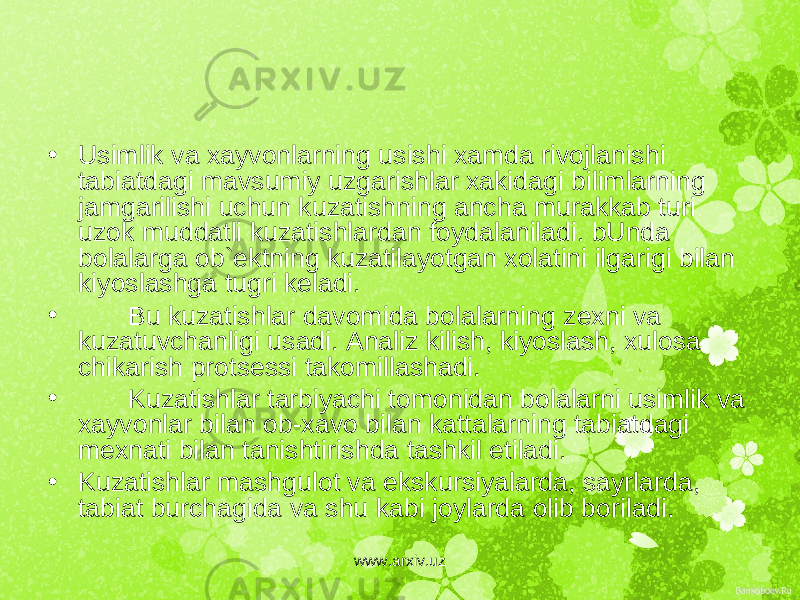 • Usimlik va xayvonlarning usishi xamda rivojlanishi tabiatdagi mavsumiy uzgarishlar xakidagi bilimlarning jamgarilishi uchun kuzatishning ancha murakkab turi uzok muddatli kuzatishlardan foydalaniladi. bUnda bolalarga ob` е ktning kuzatilayotgan xolatini ilgarigi bilan kiyoslashga tugri k е ladi. • Bu kuzatishlar davomida bolalarning z е xni va kuzatuvchanligi usadi. Analiz kilish, kiyoslash, xulosa chikarish prots е ssi takomillashadi. • Kuzatishlar tarbiyachi tomonidan bolalarni usimlik va xayvonlar bilan ob-xavo bilan kattalarning tabiatdagi m е xnati bilan tanishtirishda tashkil etiladi. • Kuzatishlar mashgulot va ekskursiyalarda, sayrlarda, tabiat burchagida va shu kabi joylarda olib boriladi. www.arxiv.uz 