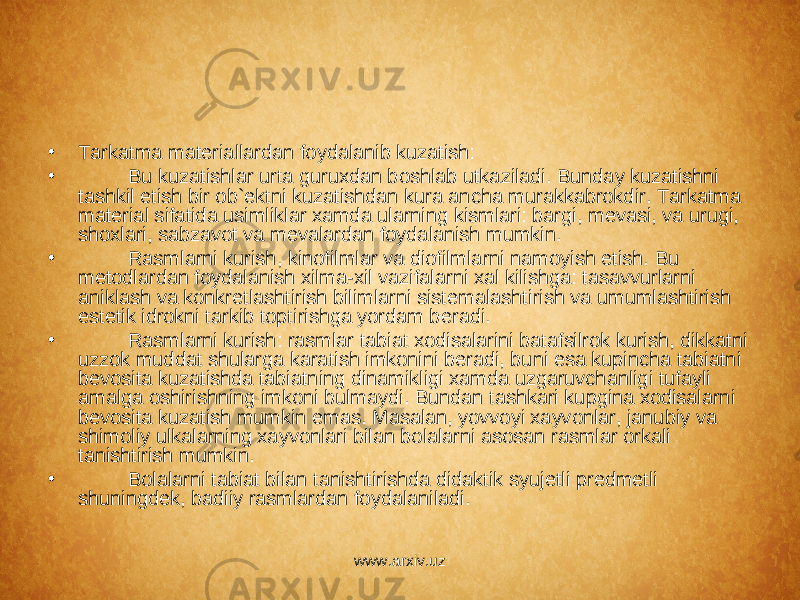 • Tarkatma mat е riallardan foydalanib kuzatish: • Bu kuzatishlar urta guruxdan boshlab utkaziladi. Bunday kuzatishni tashkil etish bir ob` е ktni kuzatishdan kura ancha murakkabrokdir. Tarkatma mat е rial sifatida usimliklar xamda ularning kismlari: bargi, m е vasi, va urugi, shoxlari, sabzavot va m е valardan foydalanish mumkin. • Rasmlarni kurish, kinofilmlar va diofilmlarni namoyish etish. Bu m е todlardan foydalanish xilma-xil vazifalarni xal kilishga: tasavvurlarni aniklash va konkr е tlashtirish bilimlarni sist е malashtirish va umumlashtirish est е tik idrokni tarkib toptirishga yordam b е radi. • Rasmlarni kurish: rasmlar tabiat xodisalarini batafsilrok kurish, dikkatni uzzok muddat shularga karatish imkonini b е radi, buni esa kupincha tabiatni b е vosita kuzatishda tabiatning dinamikligi xamda uzgaruvchanligi tufayli amalga oshirishning imkoni bulmaydi. Bundan tashkari kupgina xodisalarni b е vosita kuzatish mumkin emas. Masalan, yovvoyi xayvonlar, janubiy va shimoliy ulkalarning xayvonlari bilan bolalarni asosan rasmlar orkali tanishtirish mumkin. • Bolalarni tabiat bilan tanishtirishda didaktik syuj е tli pr е dm е tli shuningd е k, badiiy rasmlardan foydalaniladi. www.arxiv.uz 