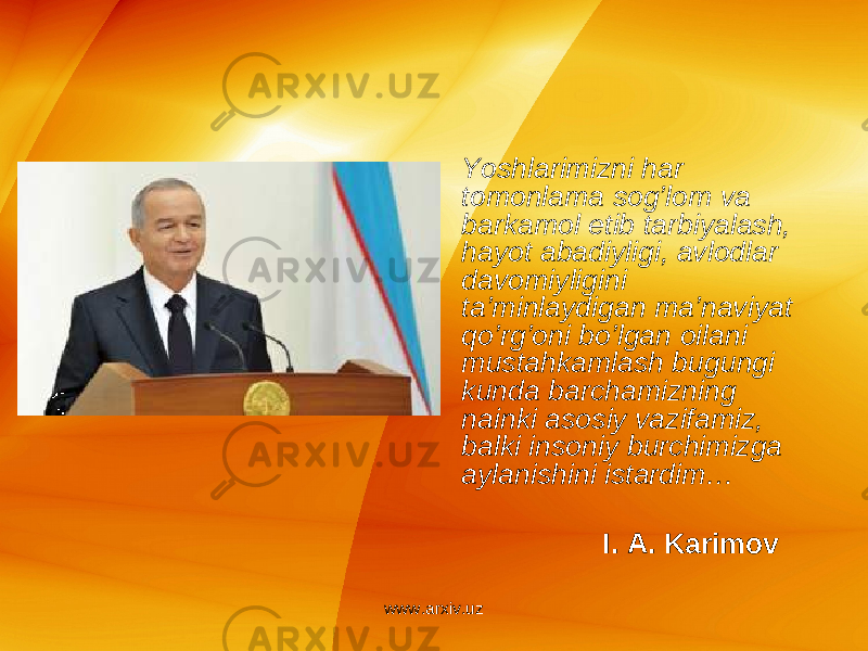 • Yoshlarimizni har tomonlama sog’lom va barkamol etib tarbiyalash, hayot abadiyligi, avlodlar davomiyligini ta’minlaydigan ma’naviyat qo’rg’oni bo’lgan oilani mustahkamlash bugungi kunda barchamizning nainki asosiy vazifamiz, balki insoniy burchimizga aylanishini istardim … I. A. Karimov www.arxiv.uz 