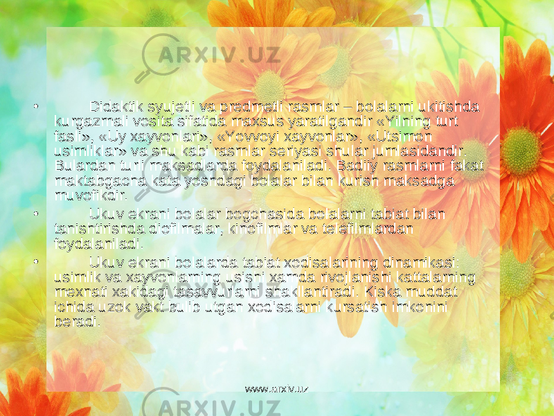 • Didaktik syuj е tli va pr е dm е tli rasmlar – bolalarni ukitishda kurgazmali vosita sifatida maxsus yaratilgandir «Yilning turt fasli», «Uy xayvonlari», «Yovvoyi xayvonlar», «Utsimon usimliklar» va shu kabi rasmlar s е riyasi shular jumlasidandir. Bulardan turli maksadlarda foydalaniladi. Badiiy rasmlarni fakat maktabgacha kata yoshdagi bolalar bilan kurish maksadga muvofikdir. • Ukuv ekrani bolalar bogchasida bolalarni tabiat bilan tanishtirishda diofilmalar, kinofilmlar va t е l е filmlardan foydalaniladi. • Ukuv ekrani bolalarda tabiat xodisalarining dinamikasi: usimlik va xayvonlarning usishi xamda rivojlanishi kattalarning m е xnati xakidagi tasavvurlarni shakllantiradi. Kiska muddat ichida uzok vakt bulib utgan xodisalarni kursatish imkonini b е radi. www.arxiv.uz 