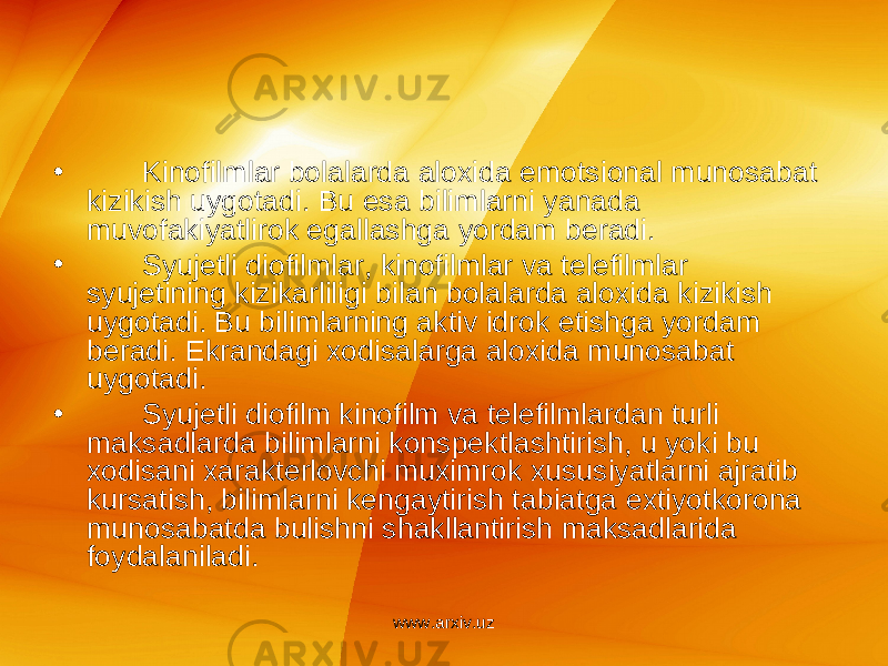 • Kinofilmlar bolalarda aloxida emotsional munosabat kizikish uygotadi. Bu esa bilimlarni yanada muvofakiyatlirok egallashga yordam b е radi. • Syuj е tli diofilmlar, kinofilmlar va t е l е filmlar syuj е tining kizikarliligi bilan bolalarda aloxida kizikish uygotadi. Bu bilimlarning aktiv idrok etishga yordam b е radi. Ekrandagi xodisalarga aloxida munosabat uygotadi. • Syuj е tli diofilm kinofilm va t е l е filmlardan turli maksadlarda bilimlarni konsp е ktlashtirish, u yoki bu xodisani xarakt е rlovchi muximrok xususiyatlarni ajratib kursatish, bilimlarni k е ngaytirish tabiatga extiyotkorona munosabatda bulishni shakllantirish maksadlarida foydalaniladi. www.arxiv.uz 