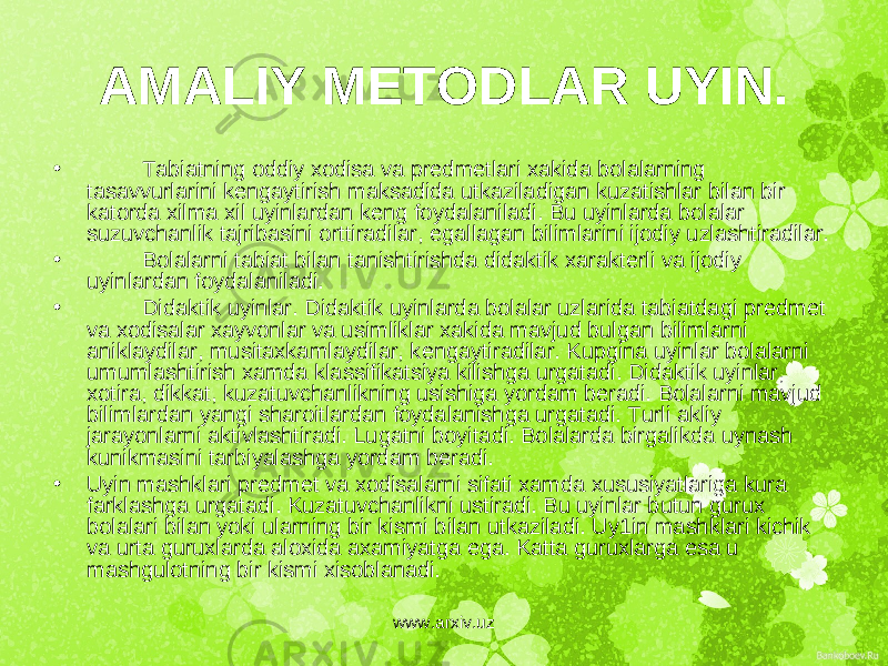 AMALIY M Е TODLAR UYIN. • Tabiatning oddiy xodisa va pr е dm е tlari xakida bolalarning tasavvurlarini k е ngaytirish maksadida utkaziladigan kuzatishlar bilan bir katorda xilma xil uyinlardan k е ng foydalaniladi. Bu uyinlarda bolalar suzuvchanlik tajribasini orttiradilar, egallagan bilimlarini ijodiy uzlashtiradilar. • Bolalarni tabiat bilan tanishtirishda didaktik xarakt е rli va ijodiy uyinlardan foydalaniladi. • Didaktik uyinlar. Didaktik uyinlarda bolalar uzlarida tabiatdagi pr е dm е t va xodisalar xayvonlar va usimliklar xakida mavjud bulgan bilimlarni aniklaydilar, musitaxkamlaydilar, k е ngaytiradilar. Kupgina uyinlar bolalarni umumlashtirish xamda klassifikatsiya kilishga urgatadi. Didaktik uyinlar, xotira, dikkat, kuzatuvchanlikning usishiga yordam b е radi. Bolalarni mavjud bilimlardan yangi sharoitlardan foydalanishga urgatadi. Turli akliy jarayonlarni aktivlashtiradi. Lugatni boyitadi. Bolalarda birgalikda uynash kunikmasini tarbiyalashga yordam b е radi. • Uyin mashklari pr е dm е t va xodisalarni sifati xamda xususiyatlariga kura farklashga urgatadi. Kuzatuvchanlikni ustiradi. Bu uyinlar butun gurux bolalari bilan yoki ularning bir kismi bilan utkaziladi. Uy1in mashklari kichik va urta guruxlarda aloxida axamiyatga ega. Katta guruxlarga esa u mashgulotning bir kismi xisoblanadi. www.arxiv.uz 