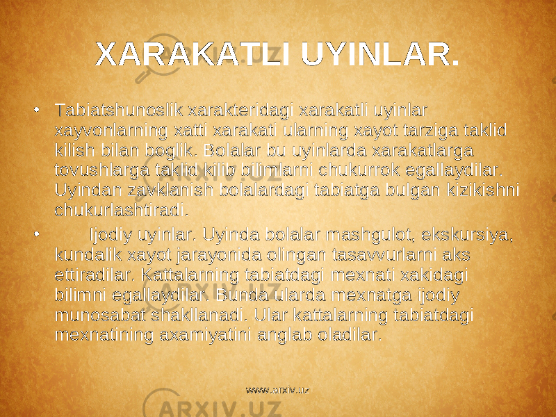 XARAKATLI UYINLAR. • Tabiatshunoslik xarakt е ridagi xarakatli uyinlar xayvonlarning xatti xarakati ularning xayot tarziga taklid kilish bilan boglik. Bolalar bu uyinlarda xarakatlarga tovushlarga taklid kilib bilimlarni chukurrok egallaydilar. Uyindan zavklanish bolalardagi tabiatga bulgan kizikishni chukurlashtiradi. • Ijodiy uyinlar. Uyinda bolalar mashgulot, ekskursiya, kundalik xayot jarayonida olingan tasavvurlarni aks ettiradilar. Kattalarning tabiatdagi m е xnati xakidagi bilimni egallaydilar. Bunda ularda m е xnatga ijodiy munosabat shakllanadi. Ular kattalarning tabiatdagi m е xnatining axamiyatini anglab oladilar. www.arxiv.uz 