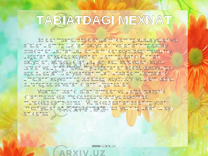 TABIATDAGI M Е XNAT • Bolalar m е xnat ob е ktlari usimliklarning xususiyatlari va sifatlari ularning tuzilishi extiyojlari rivojlanishining asosiy boskichlari ustirish usullari usimliklar xayotidagi mavsumiy uzgarishlar xakida xayvonlar, ularning tashki kurinishi extiyojlari, xarakat kilish usullari, xatti xarakatlari, xayot tarzlari va uning mavsumiy uzgarishlari xakida tasavvurga ega buladilar. Ular yashash muxiti urtasida mutanosiblik urnatishni xayvonning tabiatdagi xayot tarzi va ularni tabiat burchagida parvarish kilishni urganadilar. • M е xnatni tashkil etish formalari va ularga raxbarlik kilish m е todikasi maktabgacha tarbiya davomida murakkablashib boradi. Murakkablashish bolaning yosh imkoniyatlari shuningd е k m е xnat faoliyatining usishi tufayli aniklanadi. www.arxiv.uz 