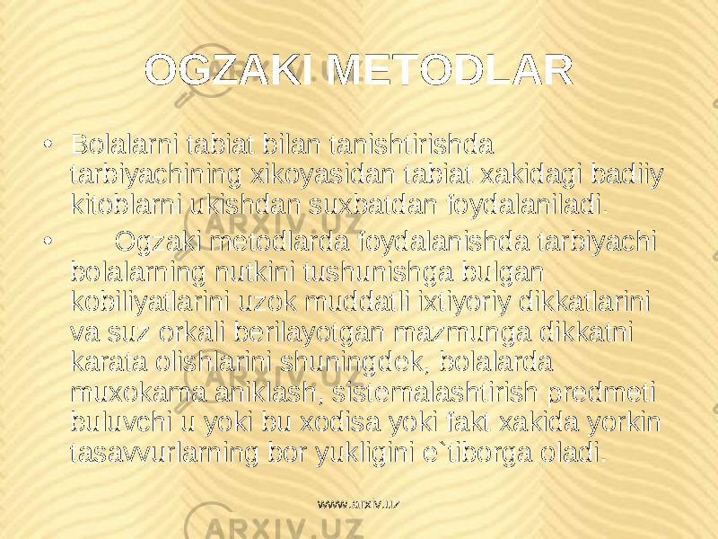 OGZAKI M Е TODLAR • Bolalarni tabiat bilan tanishtirishda tarbiyachining xikoyasidan tabiat xakidagi badiiy kitoblarni ukishdan suxbatdan foydalaniladi. • Ogzaki m е todlarda foydalanishda tarbiyachi bolalarning nutkini tushunishga bulgan kobiliyatlarini uzok muddatli ixtiyoriy dikkatlarini va suz orkali b е rilayotgan mazmunga dikkatni karata olishlarini shuningd е k, bolalarda muxokama aniklash, sist е malashtirish pr е dm е ti buluvchi u yoki bu xodisa yoki fakt xakida yorkin tasavvurlarning bor yukligini e`tiborga oladi. www.arxiv.uz 