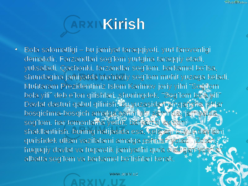 Kirish • Bola salomatligi – bu jamiyat taraqqiyoti, yurt farovonligi demakdir. Farzandlari sog’lom yurtgina taraqqiy etadi, yuksaladi. Qachonki, farzandlar sog’lom, barkamol bo’lsa, shundagina jamiyatda ma’naviy sog’lom muhit yuzaga keladi. Muhtaram Prezidentimiz Islom Karimov joriy yilni “Sog’lom bola yili” deb e’lon qilishlari, shuningdek, “Sog’lom bola yili” Davlat dasturi qabul qilinish, bu yuzasidan bir qancha ishlar bosqichma-bosqich amalga oshirilishi zamirida, jamiyatda sog’lom, har tomonlama yetuk, barkamol avlodni shakllantirish, buning natijasida esa, kelajagi buyuk davlatni qurishdek ulkan vazifalarni amalga oshirish yotadi. Zotan, huquqiy davlat va fuqarolik jamiyatini qura oladigan yoshlar, albatta sog’lom va barkamol bo’lishlari kerak. www.arxiv.uz 