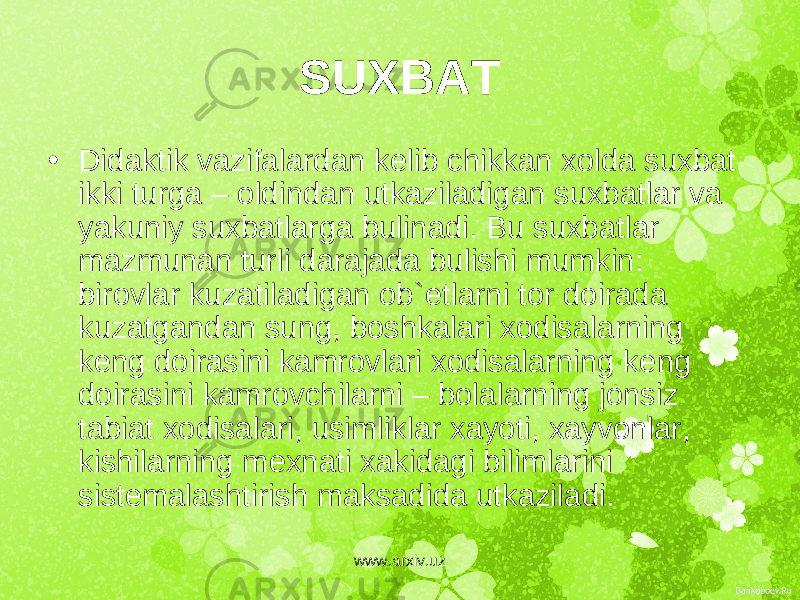 SUXBAT • Didaktik vazifalardan k е lib chikkan xolda suxbat ikki turga – oldindan utkaziladigan suxbatlar va yakuniy suxbatlarga bulinadi. Bu suxbatlar mazmunan turli darajada bulishi mumkin: birovlar kuzatiladigan ob` е tlarni tor doirada kuzatgandan sung, boshkalari xodisalarning k е ng doirasini kamrovlari xodisalarning k е ng doirasini kamrovchilarni – bolalarning jonsiz tabiat xodisalari, usimliklar xayoti, xayvonlar, kishilarning m е xnati xakidagi bilimlarini sist е malashtirish maksadida utkaziladi. www.arxiv.uz 