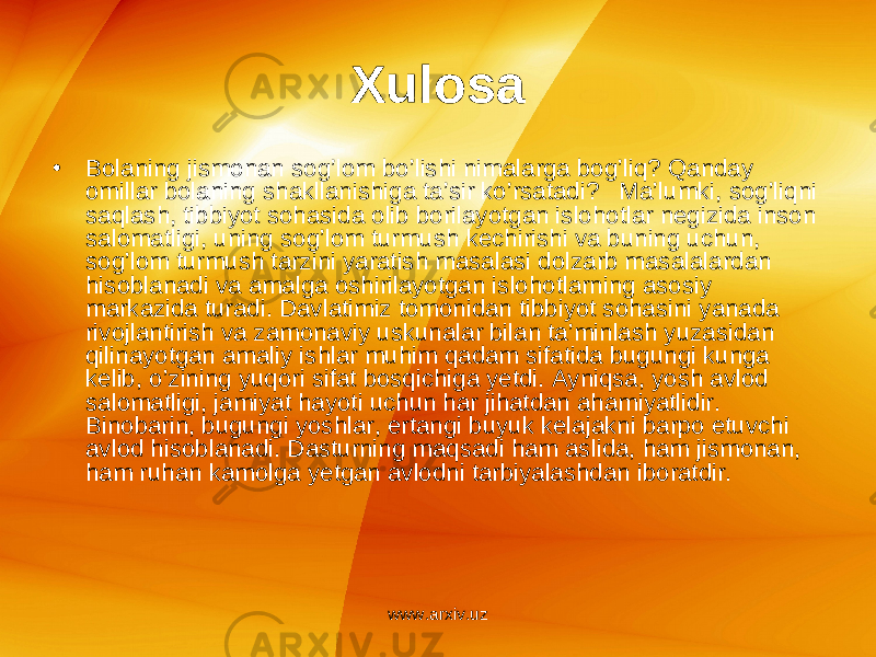 Xulosa • Bolaning jismonan sog’lom bo’lishi nimalarga bog’liq? Qanday omillar bolaning shakllanishiga ta’sir ko’rsatadi? Ma’lumki, sog’liqni saqlash, tibbiyot sohasida olib borilayotgan islohotlar negizida inson salomatligi, uning sog’lom turmush kechirishi va buning uchun, sog’lom turmush tarzini yaratish masalasi dolzarb masalalardan hisoblanadi va amalga oshirilayotgan islohotlarning asosiy markazida turadi. Davlatimiz tomonidan tibbiyot sohasini yanada rivojlantirish va zamonaviy uskunalar bilan ta’minlash yuzasidan qilinayotgan amaliy ishlar muhim qadam sifatida bugungi kunga kelib, o’zining yuqori sifat bosqichiga yetdi. Ayniqsa, yosh avlod salomatligi, jamiyat hayoti uchun har jihatdan ahamiyatlidir. Binobarin, bugungi yoshlar, ertangi buyuk kelajakni barpo etuvchi avlod hisoblanadi. Dasturning maqsadi ham aslida, ham jismonan, ham ruhan kamolga yetgan avlodni tarbiyalashdan iboratdir. www.arxiv.uz 