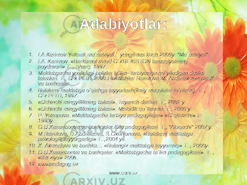 Adabiyotlar: 1. I.A.Karimov Yuksak ma`naviyat – yengilmas kuch.2008y. “Ma`naviyat”. 2. I.A. Karimov. «Barkamol avlod-O`ZB Е KISTON taraqqiyotining poyd е vori».T.., Sharq. 1997. 3. Maktabgacha yoshdagi bolalar ta`lim- tarbiyasiga qo`yiladigan davlat talablari. T., O`z PFITI,2000.Tuzuvchilar Rasulova.M, Abduraxmonova.X va boshqalar. 4. Bolalarni maktabga o`qishga tayyorlash(ilmiy maqolalar to`plami). T.., O`z PFITI, 1997. 5. «Uchinchi mingyillikning bolasi». Tayanch dasturi. T., 2002 y. 6. «Uchinchi mingyillikning bolasi». M е todik qo`llanma. T., 2000 y. 7. P. Yusupova. «Maktabgacha tarbiya p е dagogikasi» «O`qituvchi» T- 1993y. 8. O.U.Xasanbo е va va boshqalar.Oila p е dagogikasi. T., “Aloqachi” 2007 y. 9. M.Rasulova, D.Abdulla е va, S.Oxunjonova, «Bolalarni maktabga psixologik tayyorgarligi» T..,2004 yil. 10. X. Axm е dova va boshka… «Bolangiz maktabga tayyormiq» T.., 2000y. 11. O.U.Xasanbo е va va boshqalar. «Maktabgacha ta`lim p е dagogikasi». T.., «Ilm ziyo» 2006. 12. wwwpedagog.uz www.arxiv.uz 