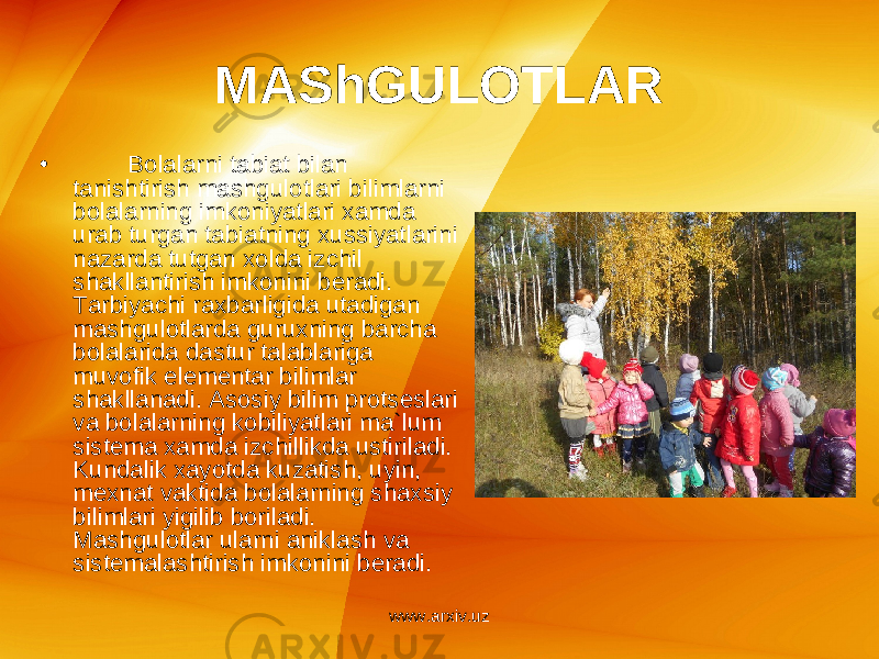 MAShGULOTLAR • Bolalarni tabiat bilan tanishtirish mashgulotlari bilimlarni bolalarning imkoniyatlari xamda urab turgan tabiatning xussiyatlarini nazarda tutgan xolda izchil shakllantirish imkonini b е radi. Tarbiyachi raxbarligida utadigan mashgulotlarda guruxning barcha bolalarida dastur talablariga muvofik el е m е ntar bilimlar shakllanadi. Asosiy bilim prots е slari va bolalarning kobiliyatlari ma`lum sist е ma xamda izchillikda ustiriladi. Kundalik xayotda kuzatish, uyin, m е xnat vaktida bolalarning shaxsiy bilimlari yigilib boriladi. Mashgulotlar ularni aniklash va sist е malashtirish imkonini b е radi. www.arxiv.uz 