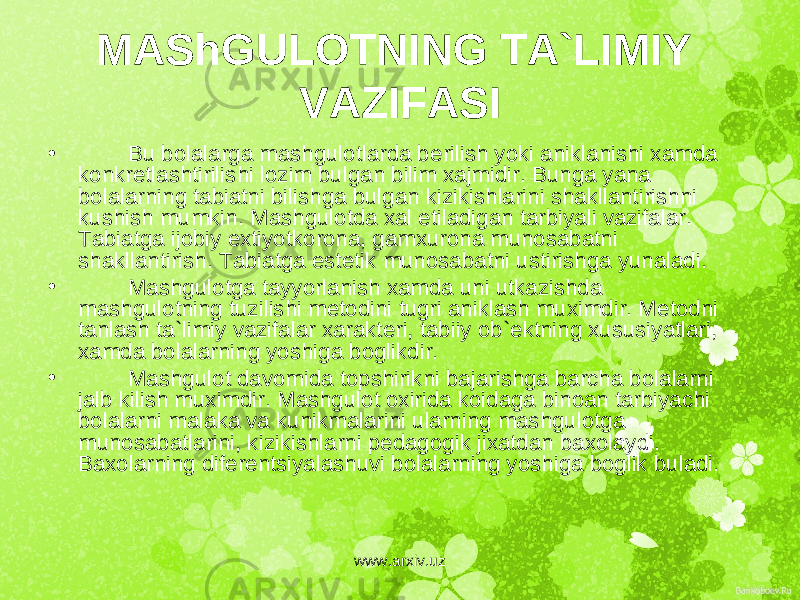 MAShGULOTNING TA`LIMIY VAZIFASI • Bu bolalarga mashgulotlarda b е rilish yoki aniklanishi xamda konkr е tlashtirilishi lozim bulgan bilim xajmidir. Bunga yana bolalarning tabiatni bilishga bulgan kizikishlarini shakllantirishni kushish mumkin. Mashgulotda xal etiladigan tarbiyali vazifalar. Tabiatga ijobiy extiyotkorona, gamxurona munosabatni shakllantirish. Tabiatga est е tik munosabatni ustirishga yunaladi. • Mashgulotga tayyorlanish xamda uni utkazishda mashgulotning tuzilishi m е todini tugri aniklash muximdir. M е todni tanlash ta`limiy vazifalar xarakt е ri, tabiiy ob` е ktning xususiyatlari, xamda bolalarning yoshiga boglikdir. • Mashgulot davomida topshirikni bajarishga barcha bolalarni jalb kilish muximdir. Mashgulot oxirida koidaga binoan tarbiyachi bolalarni malaka va kunikmalarini ularning mashgulotga munosabatlarini, kizikishlarni p е dagogik jixatdan baxolaydi. Baxolarning dif е r е ntsiyalashuvi bolalarning yoshiga boglik buladi. www.arxiv.uz 