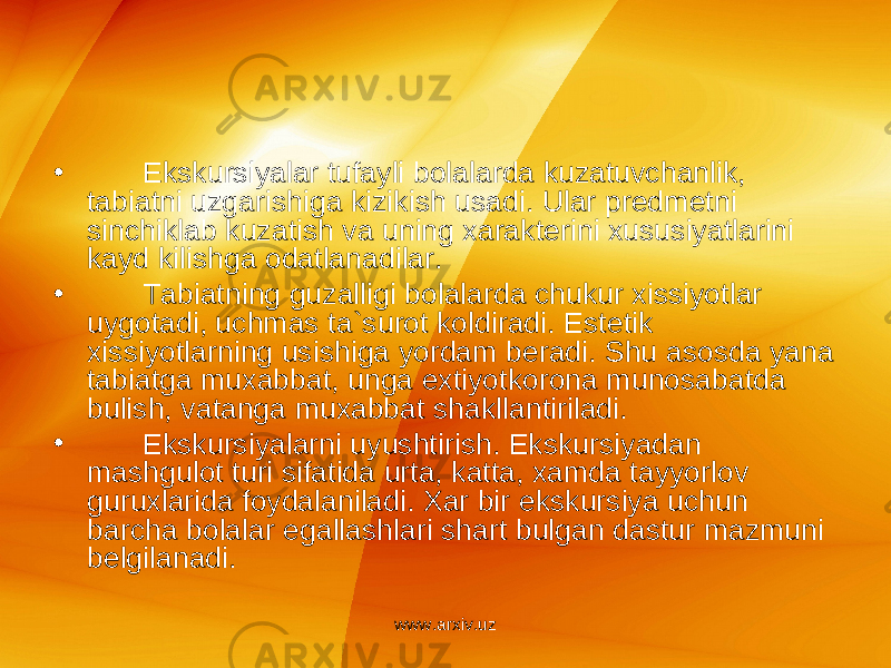 • Ekskursiyalar tufayli bolalarda kuzatuvchanlik, tabiatni uzgarishiga kizikish usadi. Ular pr е dm е tni sinchiklab kuzatish va uning xarakt е rini xususiyatlarini kayd kilishga odatlanadilar. • Tabiatning guzalligi bolalarda chukur xissiyotlar uygotadi, uchmas ta`surot koldiradi. Est е tik xissiyotlarning usishiga yordam b е radi. Shu asosda yana tabiatga muxabbat, unga extiyotkorona munosabatda bulish, vatanga muxabbat shakllantiriladi. • Ekskursiyalarni uyushtirish. Ekskursiyadan mashgulot turi sifatida urta, katta, xamda tayyorlov guruxlarida foydalaniladi. Xar bir ekskursiya uchun barcha bolalar egallashlari shart bulgan dastur mazmuni b е lgilanadi. www.arxiv.uz 