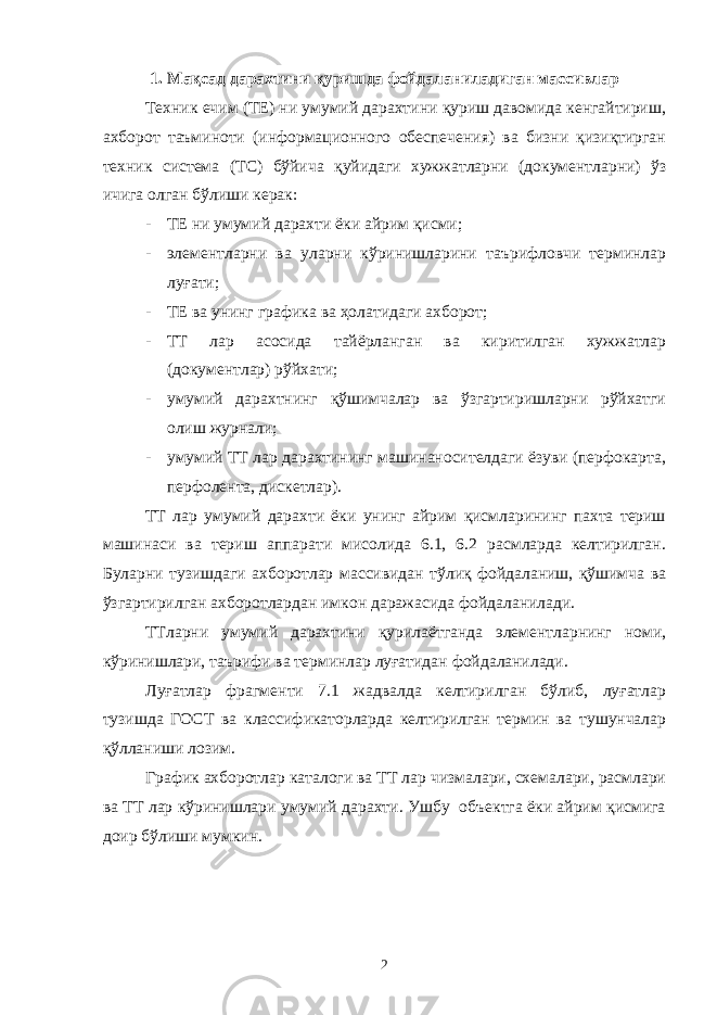 1. Мақсад дарахтини қуришда фойдаланиладиган массивлар Техник ечим (ТЕ) ни умумий дарахтини қуриш давомида кенгайтириш, ахборот таъминоти (информационного обеспечения) ва бизни қизиқтирган техник система (ТС) бўйича қуйидаги хужжатларни (документларни) ўз ичига олган бўлиши керак: - ТЕ ни умумий дарахти ёки айрим қисми; - элементларни ва уларни кўринишларини таърифловчи терминлар луғати; - ТЕ ва унинг графика ва ҳолатидаги ахборот; - ТТ лар асосида тайёрланган ва киритилган хужжатлар (документлар) рўйхати; - умумий дарахтнинг қўшимчалар ва ўзгартиришларни рўйхатги олиш журнали; - умумий ТТ лар дарахтининг машинаносителдаги ёзуви (перфокарта, перфолента, дискетлар). ТТ лар умумий дарахти ёки унинг айрим қисмларининг пахта териш машинаси ва териш аппарати мисолида 6.1, 6.2 расмларда келтирилган. Буларни тузишдаги ахборотлар массивидан тўлиқ фойдаланиш, қўшимча ва ўзгартирилган ахборотлардан имкон даражасида фойдаланилади. ТТларни умумий дарахтини қурилаётганда элементларнинг номи, кўринишлари, таърифи ва терминлар луғатидан фойдаланилади. Луғатлар фрагменти 7.1 жадвалда келтирилган бўлиб, луғатлар тузишда ГОСТ ва классификаторларда келтирилган термин ва тушунчалар қўлланиши лозим. График ахборотлар каталоги ва ТТ лар чизмалари, схемалари, расмлари ва ТТ лар кўринишлари умумий дарахти. Ушбу объектга ёки айрим қисмига доир бўлиши мумкин. 2 