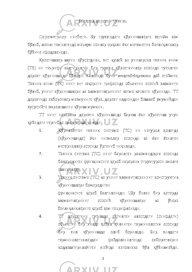 Мақсад дарахти тузиш. Параметрлар нисбати. Бу группадаги кўринишларга эҳтиёж кам бўлиб, лозим топилганда маълум сонлар орқали ёки математик боғлиқликлар бўйича ифодаланади. Кузатишлар шуни кўрсатдики, энг қулай ва универсал техник ечим (ТЕ) ни таърифи келтирилган бир группа кўрсаткичлар асосида тузилган дарахт кўринишида бўлади. Келасида буни мақсад дарахти деб атаймиз. Техник ечим (ТЕ) нинг энг юқориги графасида объектни асосий элементи бўлиб, унинг кўринишлари ва элементларининг кетма-кетлиги кўринади. ТТ дарахтида ахборотлар мазмунига кўра, дарахт илдизидан бошлаб умумийдан хусусийга ажралишини кўриш мумкин. ТТ нинг иерархия дарахти кўринишида бериш ёки кўрсатиш учун қуйидаги тартибда амалга оширилади: 1. Кўрилаётган техник система (ТС) ни натурал ҳолатда (кўринишида) ёки чизмалар асосида ва ёки ёзилган материаллар асосида ўрганиб чиқилади. 2. Техник система (ТС) нинг берилган рекомендация асосида бажарадиган функциясига қараб иерархия структураси амалга оширилади. 3. Техник система (ТС) ва унинг элементларининг конструктив кўринишлари бажарадиган функциясига қараб белгиланади. Шу билан бир қаторда элементларнинг асосий кўринишлари ва ўзаро боғлиқликларига қараб ҳам таърифланади. 4. ТТ дарахтини тузишда айтилган классдаги (синфдаги) объектни бир хилда қабул қилинган терминалогия асосида бир хил кўринишда олиб борилади. Бир хилдаги терминалогиялардан фойдаланилганда ахборотларни кодлаштирилаётган пайтда хатоликка йўл қўйилмайди. 3 