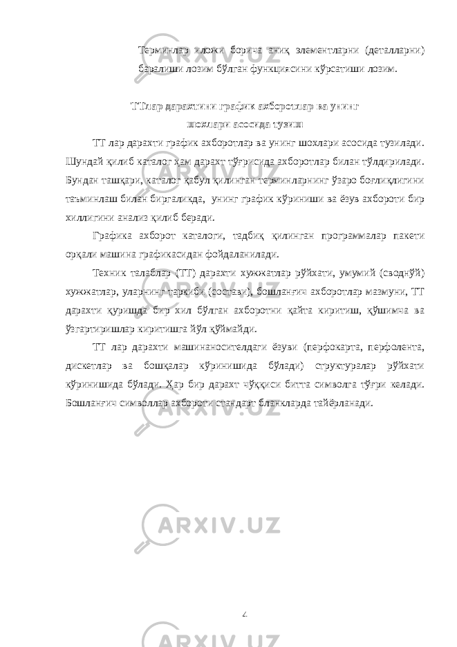 Терминлар иложи борича аниқ элементларни (деталларни) баралиши лозим бўлган функциясини кўрсатиши лозим. ТТлар дарахтини график ахборотлар ва унинг шохлари асосида тузиш ТТ лар дарахти график ахборотлар ва унинг шохлари асосида тузилади. Шундай қилиб каталог ҳам дарахт тўғрисида ахборотлар билан тўлдирилади. Бундан ташқари, каталог қабул қилинган терминларнинг ўзаро боғлиқлигини таъминлаш билан биргаликда, унинг график кўриниши ва ёзув ахбороти бир хиллигини анализ қилиб беради. Графика ахборот каталоги, тадбиқ қилинган программалар пакети орқали машина графикасидан фойдаланилади. Техник талаблар (ТТ) дарахти хужжатлар рўйхати, умумий (своднўй) хужжатлар, уларнинг таркиби (состави), бошланғич ахборотлар мазмуни, ТТ дарахти қуришда бир хил бўлган ахборотни қайта киритиш, қўшимча ва ўзгартиришлар киритишга йўл қўймайди. ТТ лар дарахти машинаносителдаги ёзуви (перфокарта, перфолента, дискетлар ва бошқалар кўринишида бўлади) структуралар рўйхати кўринишида бўлади. Ҳар бир дарахт чўққиси битта символга тўғри келади. Бошланғич символлар ахбороти стандарт бланкларда тайёрланади. 4 