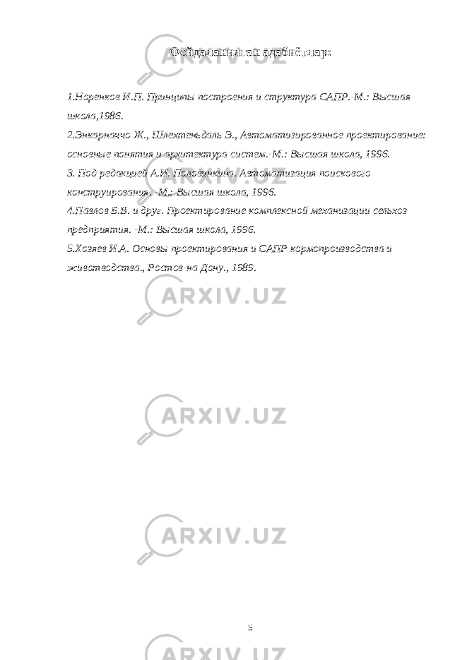 Фойдаланилган адабиётлар: 1.Норенков И.П. Принципы построения и структура САПР.-М.: Высшая школа,1986. 2.Энкарначчо Ж., Шлехтеньдаль Э., Автоматизированное проектирование: основные понятия и архитектура систем.-М.: Высшая школа, 1996. 3. Под редакцией А.И. Половинкина. Автоматизация поискового конструирования. -М.: Высшая школа, 1996. 4.Павлов Б.В. и друг. Проектирование комплексной механизации сельхоз предприятия. -М.: Высшая школа, 1996. 5.Хозяев И.А. Основы проектирования и САПР кормопроизводства и животводства., Ростов-на Дону., 1989. 5 