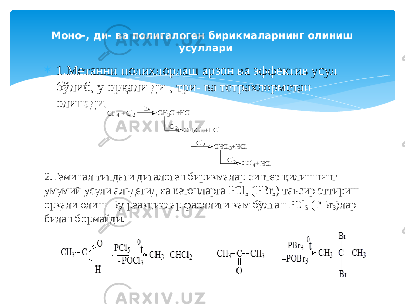 Моно-, ди- ва полигалоген бирикмаларнинг олиниш усуллари  1.Метанни полихлорлаш арзон ва эффектив усул бўлиб, у орқали ди-, три- ва тетрахлорметан олинади. 2.Геминал типдаги дигалоген бирикмалар синтез қилишнинг умумий усули альдегид ва кетонларга PCl 5 (PBr 5 ) таъсир эттириш орқали олиш. Бу реакциялар фаоллиги кам бўлган PCl 3 (PBr 3 )лар билан бормайди. C H 4 + C l 2 C H 3 C l + H C l C H 2 C l 2 + H C l C H C l 3 + H C l C C l 4 +h v C l 2 C l 2 C l 2 H C l 