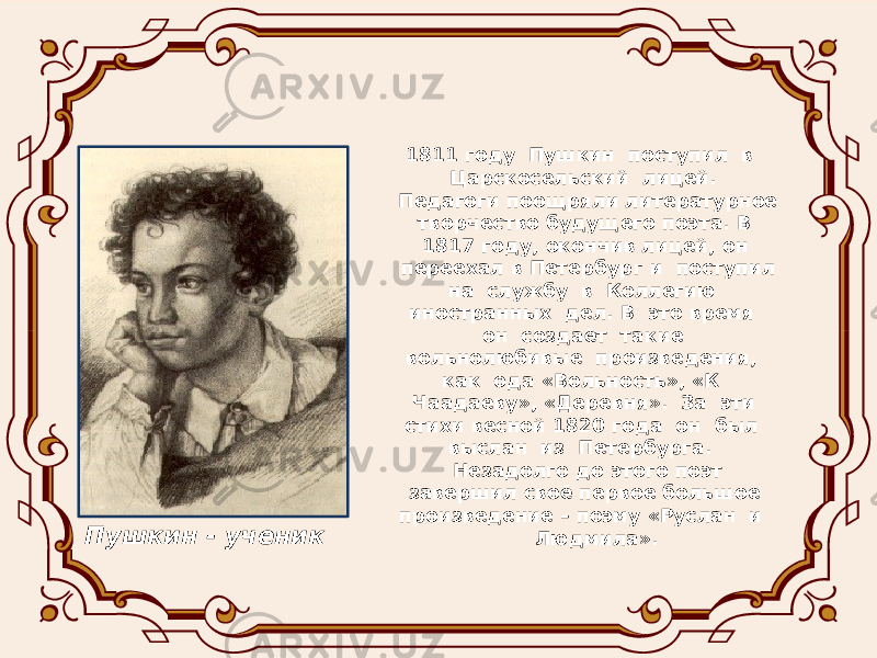  1811 году Пушкин поступил в Царскосельский лицей. Педагоги поощряли литературное творчество будущего поэта. В 1817 году, окончив лицей, он переехал в Петербург и поступил на службу в Коллегию иностранных дел. В это время он создаёт такие вольнолюбивые произведения, как ода «Вольность», «К Чаадаеву», «Деревня». За эти стихи весной 1820 года он был выслан из Петербурга. Незадолго до этого поэт завершил своё первое большое произведение – поэму «Руслан и Людмила».Пушкин - ученик 
