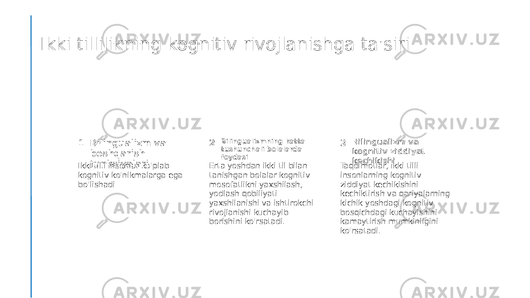 Ikki tillilikning kognitiv rivojlanishga ta&#39;siri 1 2 3Bilingualizm va boshqarish funksiyalari Bilingualizmning katta tushunchali bolalarda foydasi Bilingualizm va kognitiv ziddiyat kechikishi Ikki tilli insonlar ko&#39;plab kognitiv ko&#39;nikmalarga ega bo&#39;lishadi Erta yoshdan ikki til bilan tanishgan bolalar kognitiv mosofatlikni yaxshilash, yodlash qobiliyati yaxshilanishi va ishtirokchi rivojlanishi kuchayib borishini ko&#39;rsatadi. Taqdimotlar, ikki tilli insonlarning kognitiv ziddiyat kechikishini kechiktirish va qariyalarning kichik yoshdagi kognitiv bosqichdagi kuchayishini kamaytirish mumkinligini ko&#39;rsatadi. 