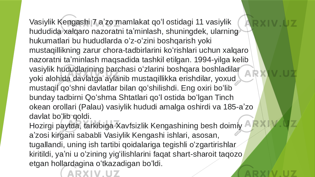 Vasiylik Kengashi 7 aʼzo mamlakat qoʻl ostidagi 11 vasiylik hududida xalqaro nazoratni taʼminlash, shuningdek, ularning hukumatlari bu hududlarda oʻz-oʻzini boshqarish yoki mustaqillikning zarur chora-tadbirlarini koʻrishlari uchun xalqaro nazoratni taʼminlash maqsadida tashkil etilgan. 1994-yilga kelib vasiylik hududlarining barchasi oʻzlarini boshqara boshladilar yoki alohida davlatga aylanib mustaqillikka erishdilar, yoxud mustaqil qoʻshni davlatlar bilan qoʻshilishdi. Eng oxiri boʻlib bunday tadbirni Qoʻshma Shtatlari qoʻl ostida boʻlgan Tinch okean orollari (Palau) vasiylik hududi amalga oshirdi va 185-aʼzo davlat boʻlib qoldi. Hozirgi paytda, tarkibiga Xavfsizlik Kengashining besh doimiy aʼzosi kirgani sababli Vasiylik Kengashi ishlari, asosan, tugallandi, uning ish tartibi qoidalariga tegishli oʻzgartirishlar kiritildi, yaʼni u oʻzining yigʻilishlarini faqat shart-sharoit taqozo etgan hollardagina oʻtkazadigan boʻldi. 