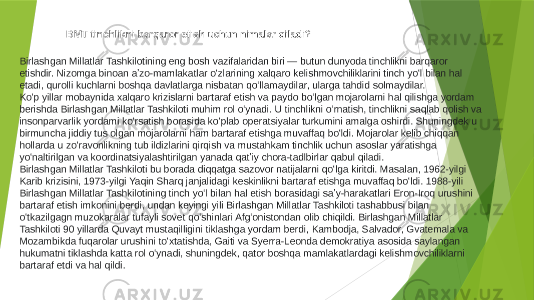 BMT tinchlikni barqaror etish uchun nimalar qiladi? Birlashgan Millatlar Tashkilotining eng bosh vazifalaridan biri — butun dunyoda tinchlikni barqaror etishdir. Nizomga binoan aʼzo-mamlakatlar oʻzlarining xalqaro kelishmovchiliklarini tinch yoʻl bilan hal etadi, qurolli kuchlarni boshqa davlatlarga nisbatan qoʻllamaydilar, ularga tahdid solmaydilar. Koʻp yillar mobaynida xalqaro krizislarni bartaraf etish va paydo boʻlgan mojarolarni hal qilishga yordam berishda Birlashgan Millatlar Tashkiloti muhim rol oʻynadi. U tinchlikni oʻrnatish, tinchlikni saqlab qolish va insonparvarlik yordami koʻrsatish borasida koʻplab operatsiyalar turkumini amalga oshirdi. Shuningdek u birmuncha jiddiy tus olgan mojarolarni ham bartaraf etishga muvaffaq boʻldi. Mojarolar kelib chiqqan hollarda u zoʻravonlikning tub ildizlarini qirqish va mustahkam tinchlik uchun asoslar yaratishga yoʻnaltirilgan va koordinatsiyalashtirilgan yanada qatʼiy chora-tadlbirlar qabul qiladi. Birlashgan Millatlar Tashkiloti bu borada diqqatga sazovor natijalarni qoʻlga kiritdi. Masalan, 1962-yilgi Karib krizisini, 1973-yilgi Yaqin Sharq janjalidagi keskinlikni bartaraf etishga muvaffaq boʻldi. 1988-yili Birlashgan Millatlar Tashkilotining tinch yoʻl bilan hal etish borasidagi saʼy-harakatlari Eron-Iroq urushini bartaraf etish imkonini berdi, undan keyingi yili Birlashgan Millatlar Tashkiloti tashabbusi bilan oʻtkazilgagn muzokaralar tufayli sovet qoʻshinlari Afgʻonistondan olib chiqildi. Birlashgan Millatlar Tashkiloti 90 yillarda Quvayt mustaqilligini tiklashga yordam berdi, Kambodja, Salvador, Gvatemala va Mozambikda fuqarolar urushini toʻxtatishda, Gaiti va Syerra-Leonda demokratiya asosida saylangan hukumatni tiklashda katta rol oʻynadi, shuningdek, qator boshqa mamlakatlardagi kelishmovchiliklarni bartaraf etdi va hal qildi. 