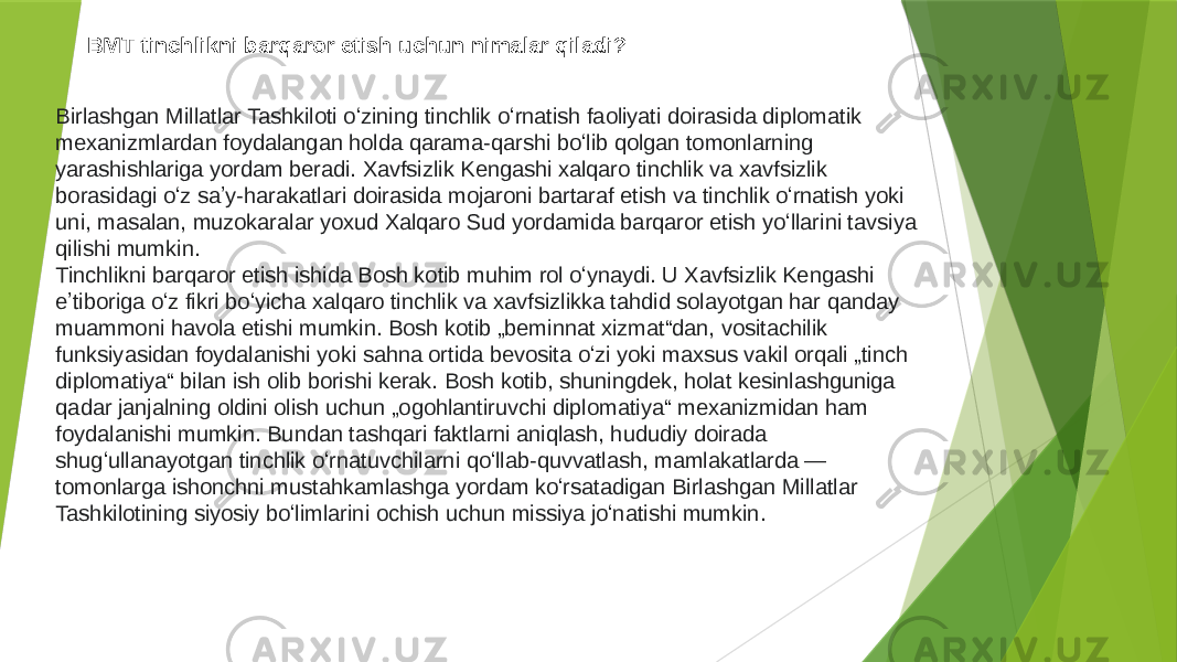 BMT tinchlikni barqaror etish uchun nimalar qiladi? Birlashgan Millatlar Tashkiloti oʻzining tinchlik oʻrnatish faoliyati doirasida diplomatik mexanizmlardan foydalangan holda qarama-qarshi boʻlib qolgan tomonlarning yarashishlariga yordam beradi. Xavfsizlik Kengashi xalqaro tinchlik va xavfsizlik borasidagi oʻz saʼy-harakatlari doirasida mojaroni bartaraf etish va tinchlik oʻrnatish yoki uni, masalan, muzokaralar yoxud Xalqaro Sud yordamida barqaror etish yoʻllarini tavsiya qilishi mumkin. Tinchlikni barqaror etish ishida Bosh kotib muhim rol oʻynaydi. U Xavfsizlik Kengashi eʼtiboriga oʻz fikri boʻyicha xalqaro tinchlik va xavfsizlikka tahdid solayotgan har qanday muammoni havola etishi mumkin. Bosh kotib „beminnat xizmat“dan, vositachilik funksiyasidan foydalanishi yoki sahna ortida bevosita oʻzi yoki maxsus vakil orqali „tinch diplomatiya“ bilan ish olib borishi kerak. Bosh kotib, shuningdek, holat kesinlashguniga qadar janjalning oldini olish uchun „ogohlantiruvchi diplomatiya“ mexanizmidan ham foydalanishi mumkin. Bundan tashqari faktlarni aniqlash, hududiy doirada shugʻullanayotgan tinchlik oʻrnatuvchilarni qoʻllab-quvvatlash, mamlakatlarda — tomonlarga ishonchni mustahkamlashga yordam koʻrsatadigan Birlashgan Millatlar Tashkilotining siyosiy boʻlimlarini ochish uchun missiya joʻnatishi mumkin. 