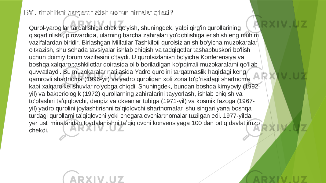 BMT tinchlikni barqaror etish uchun nimalar qiladi? Qurol-yarogʻlar tarqalishiga chek qoʻyish, shuningdek, yalpi qirgʻin qurollarining qisqartirilishi, pirovardida, ularning barcha zahiralari yoʻqotilishiga erishish eng muhim vazifalardan biridir. Birlashgan Millatlar Tashkiloti qurolsizlanish boʻyicha muzokaralar oʻtkazish, shu sohada tavsiyalar ishlab chiqish va tadqiqotlar tashabbuskori boʻlish uchun doimiy forum vazifasini oʻtaydi. U qurolsizlanish boʻyicha Konferensiya va boshqa xalqaro tashkilotlar doirasida olib boriladigan koʻpqirrali muzokaralarni qoʻllab- quvvatlaydi. Bu muzokaralar natijasida Yadro qurolini tarqatmaslik haqidagi keng qamrovli shartnoma (1996-yil) va yadro qurolidan xoli zona toʻgʻrisidagi shartnoma kabi xalqaro kelishuvlar roʻyobga chiqdi. Shuningdek, bundan boshqa kimyoviy (1992- yil) va bakteriologik (1972) qurollarning zahiralarini tayyorlash, ishlab chiqish va toʻplashni taʼqiqlovchi, dengiz va okeanlar tubiga (1971-yil) va kosmik fazoga (1967- yil) yadro qurolini joylashtirishni taʼqiqlovchi shartnomalar, shu singari yana boshqa turdagi qurollarni taʼqiqlovchi yoki chegaralovchiartnomalar tuzilgan edi. 1977-yilda yer usti minalaridan foydalanishni taʼqiqlovchi konvensiyaga 100 dan ortiq davlat imzo chekdi. 