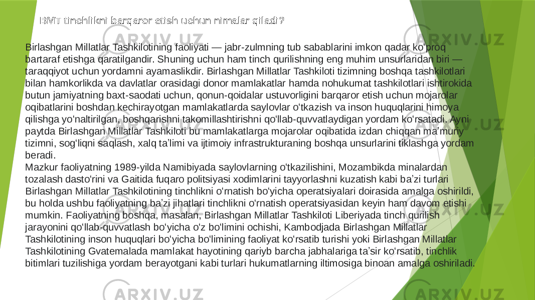 BMT tinchlikni barqaror etish uchun nimalar qiladi? Birlashgan Millatlar Tashkilotining faoliyati — jabr-zulmning tub sabablarini imkon qadar koʻproq bartaraf etishga qaratilgandir. Shuning uchun ham tinch qurilishning eng muhim unsurlaridan biri — taraqqiyot uchun yordamni ayamaslikdir. Birlashgan Millatlar Tashkiloti tizimning boshqa tashkilotlari bilan hamkorlikda va davlatlar orasidagi donor mamlakatlar hamda nohukumat tashkilotlari ishtirokida butun jamiyatning baxt-saodati uchun, qonun-qoidalar ustuvorligini barqaror etish uchun mojarolar oqibatlarini boshdan kechirayotgan mamlakatlarda saylovlar oʻtkazish va inson huquqlarini himoya qilishga yoʻnaltirilgan, boshqarishni takomillashtirishni qoʻllab-quvvatlaydigan yordam koʻrsatadi. Ayni paytda Birlashgan Millatlar Tashkiloti bu mamlakatlarga mojarolar oqibatida izdan chiqqan maʼmuriy tizimni, sogʻliqni saqlash, xalq taʼlimi va ijtimoiy infrastrukturaning boshqa unsurlarini tiklashga yordam beradi. Mazkur faoliyatning 1989-yilda Namibiyada saylovlarning oʻtkazilishini, Mozambikda minalardan tozalash dastoʻrini va Gaitida fuqaro politsiyasi xodimlarini tayyorlashni kuzatish kabi baʼzi turlari Birlashgan Millatlar Tashkilotining tinchlikni oʻrnatish boʻyicha operatsiyalari doirasida amalga oshirildi, bu holda ushbu faoliyatning baʼzi jihatlari tinchlikni oʻrnatish operatsiyasidan keyin ham davom etishi mumkin. Faoliyatning boshqa, masalan, Birlashgan Millatlar Tashkiloti Liberiyada tinch qurilish jarayonini qoʻllab-quvvatlash boʻyicha oʻz boʻlimini ochishi, Kambodjada Birlashgan Millatlar Tashkilotining inson huquqlari boʻyicha boʻlimining faoliyat koʻrsatib turishi yoki Birlashgan Millatlar Tashkilotining Gvatemalada mamlakat hayotining qariyb barcha jabhalariga taʼsir koʻrsatib, tinchlik bitimlari tuzilishiga yordam berayotgani kabi turlari hukumatlarning iltimosiga binoan amalga oshiriladi. 