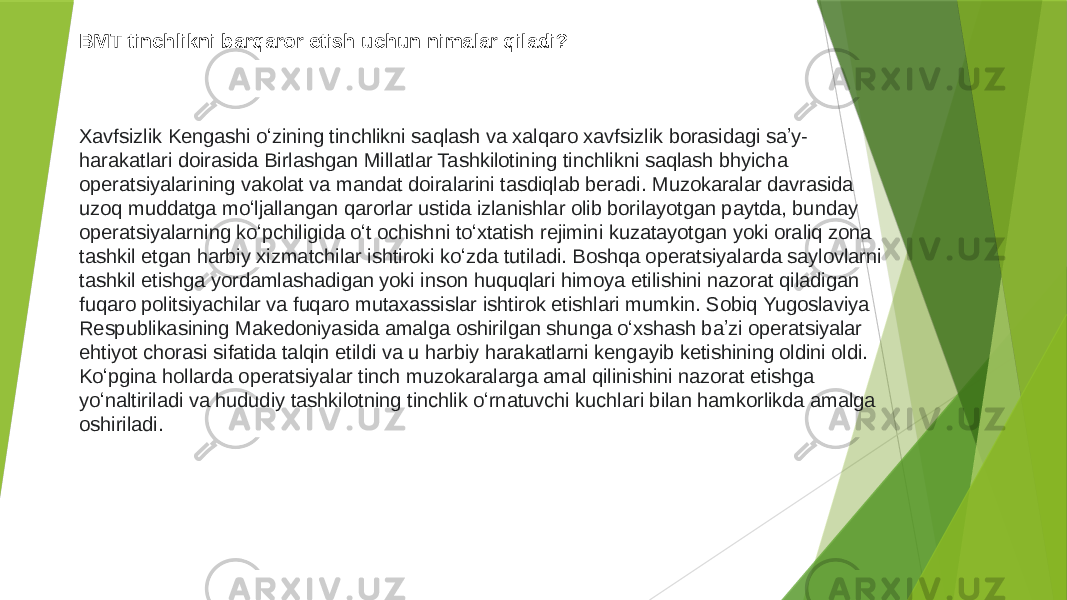 BMT tinchlikni barqaror etish uchun nimalar qiladi? Xavfsizlik Kengashi oʻzining tinchlikni saqlash va xalqaro xavfsizlik borasidagi saʼy- harakatlari doirasida Birlashgan Millatlar Tashkilotining tinchlikni saqlash bhyicha operatsiyalarining vakolat va mandat doiralarini tasdiqlab beradi. Muzokaralar davrasida uzoq muddatga moʻljallangan qarorlar ustida izlanishlar olib borilayotgan paytda, bunday operatsiyalarning koʻpchiligida oʻt ochishni toʻxtatish rejimini kuzatayotgan yoki oraliq zona tashkil etgan harbiy xizmatchilar ishtiroki koʻzda tutiladi. Boshqa operatsiyalarda saylovlarni tashkil etishga yordamlashadigan yoki inson huquqlari himoya etilishini nazorat qiladigan fuqaro politsiyachilar va fuqaro mutaxassislar ishtirok etishlari mumkin. Sobiq Yugoslaviya Respublikasining Makedoniyasida amalga oshirilgan shunga oʻxshash baʼzi operatsiyalar ehtiyot chorasi sifatida talqin etildi va u harbiy harakatlarni kengayib ketishining oldini oldi. Koʻpgina hollarda operatsiyalar tinch muzokaralarga amal qilinishini nazorat etishga yoʻnaltiriladi va hududiy tashkilotning tinchlik oʻrnatuvchi kuchlari bilan hamkorlikda amalga oshiriladi. 